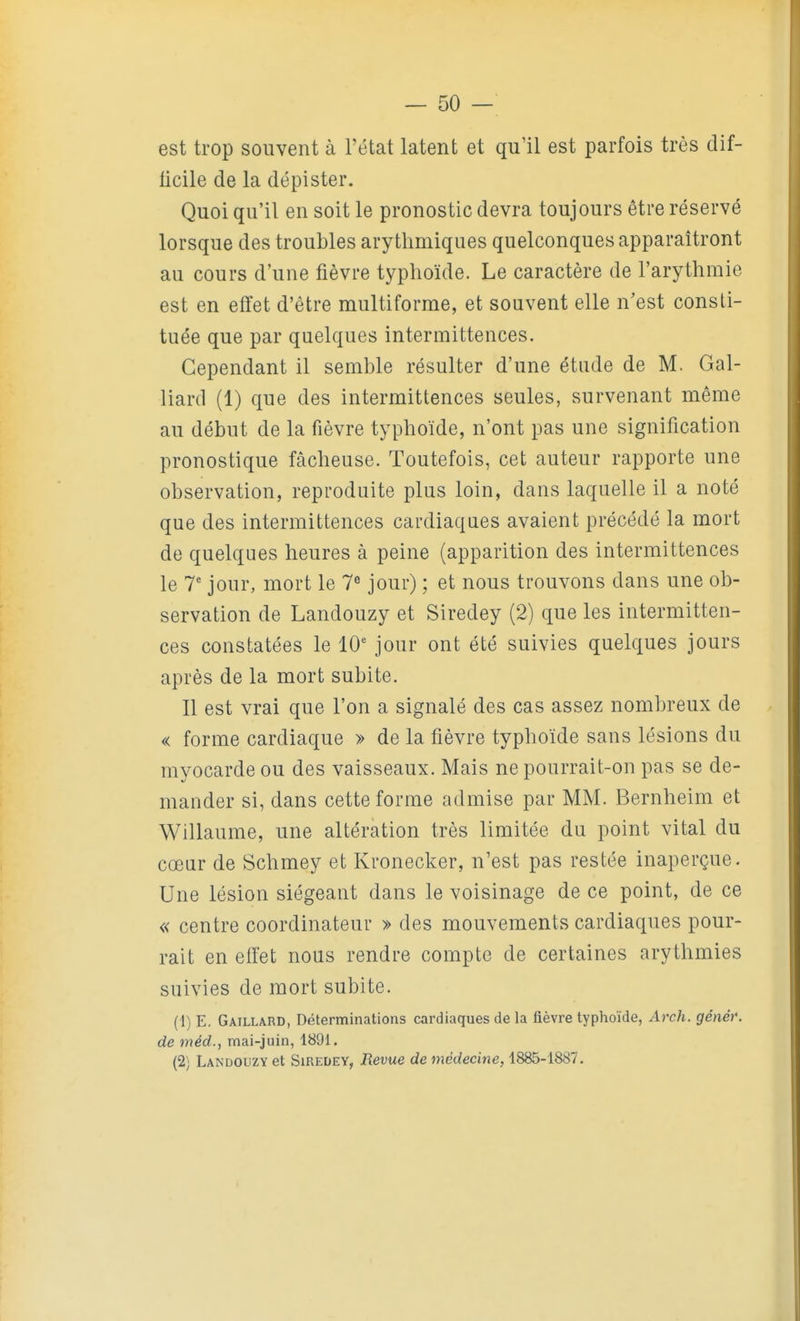 est trop souvent à l'état latent et qu'il est parfois très dif- ficile de la dépister. Quoi qu'il en soit le pronostic devra toujours être réservé lorsque des troubles arythmiques quelconques apparaîtront au cours d'une fièvre typhoïde. Le caractère de l'arythmie est en effet d'être multiforme, et souvent elle n'est consti- tuée que par quelques intermittences. Cependant il semble résulter d'une étude de M. Gai- llard (1) que des intermittences seules, survenant même au début de la fièvre typhoïde, n'ont pas une signification pronostique fâcheuse. Toutefois, cet auteur rapporte une observation, reproduite plus loin, dans laquelle il a noté que des intermittences cardiaques avaient précédé la mort de quelques heures à peine (apparition des intermittences le T jour, mort le 7 jour) ; et nous trouvons dans une ob- servation de Landouzy et Siredey (2) que les intermitten- ces constatées le 10' jour ont été suivies quelques jours après de la mort subite. Il est vrai que l'on a signalé des cas assez nombreux de « forme cardiaque » de la fièvre typhoïde sans lésions du myocarde ou des vaisseaux. Mais ne pourrait-on pas se de- mander si, dans cette forme admise par MM. Bernheim et Willaume, une altération très limitée du point vital du cœur de Schmey et Kronecker, n'est pas restée inaperçue. Une lésion siégeant dans le voisinage de ce point, de ce « centre coordinateur » des mouvements cardiaques pour- rait en effet nous rendre compte de certaines arythmies suivies de mort subite. (1) E. Gaillard, Déterminations cardiaques de la fièvre typhoïde, Arch. généf. de méd., mai-juin, 1891. (2) Landouzy et Siredey, Revue de médecine, 1885-1887.