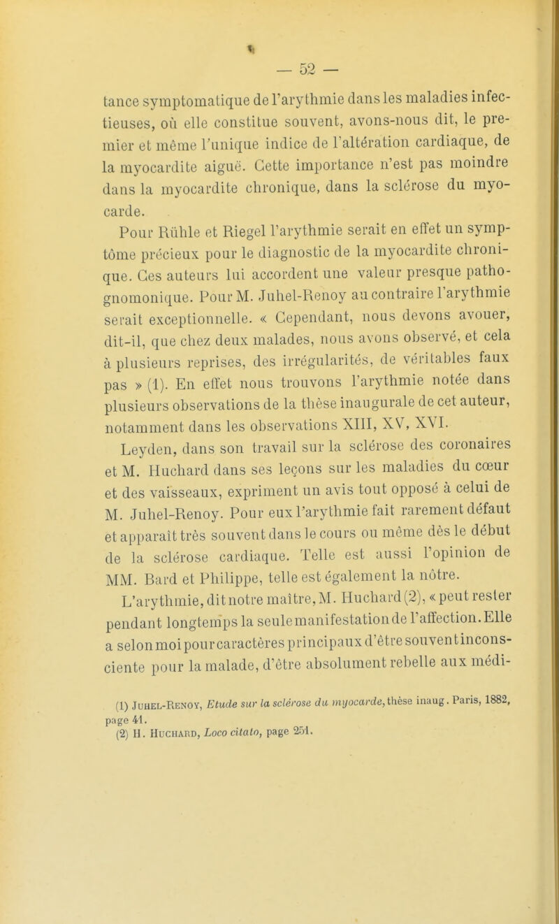 tance symptomatique de l'arythmie dans les maladies infec- tieuses, où elle constitue souvent, avons-nous dit, le pre- mier et même Tunique indice de l'altération cardiaque, de la myocardite aiguë. Cette importance n'est pas moindre dans la myocardite chronique, dans la sclérose du myo- carde. Pour Rûhle et Riegel Tarythmie serait en effet un symp- tôme précieux pour le diagnostic de la myocardite chroni- que. Ces auteurs lui accordent une valeur presque patho- gnomonique. Pour M. Juhel-Renoy au contraire l'arythmie serait exceptionnelle. « Cependant, nous devons avouer, dit-il, que chez deux malades, nous avons observé, et cela à plusieurs reprises, des irrégularités, de véritables faux pas » (1). En effet nous trouvons l'arythmie notée dans plusieurs observations de la thèse inaugurale de cet auteur, notamment dans les observations XIII, XV, XVI. Leyden, dans son travail sur la sclérose des coronaires et M. Huchard dans ses leçons sur les maladies du cœur et des vaisseaux, expriment un avis tout opposé à celui de M. Juhel-Renoy. Pour eux Parythmie fait rarement défaut et apparaît très souvent dans le cours ou même dès le début de la sclérose cardiaque. Telle est aussi l'opinion de MM. Bard et Philippe, telle est également la nôtre. L'arythmie,ditnotremaître,M. Huchard(2), «peutrester pendant longtemps la seulemanifestationde l'affection.Elle a selon moi pour caractères principaux d'être souven t incons- ciente pour la malade, d'être absolument rebelle aux médi- (1) Juhel-Renoy, Etude sur la sclérose du îni/ocarde,thèse inaug. Paris, 1882, page 41.