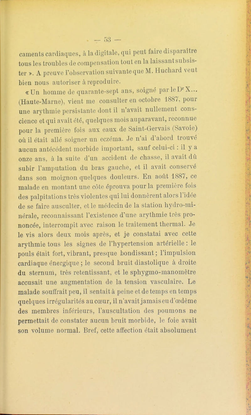 caments cardiaques, à la digitale, qui peut faire disparaître tous les troubles de compensation tout en la laissant subsis- ter ». A preuve l'observation suivante que M. Huchard veut bien nous autoriser à reproduire. «Un homme de quarante-sept ans, soigné parleD'-X... (Haute-Marne), vient me consulter en octobre 1887, pour une arythmie persistante dont il n'avait nullement cons- cience et qui avait été, quelques mois auparavant, reconnue pour la première fois aux eaux de Saint-Gervais (Savoie) où il était allé soigner un eczéma. Je n'ai d'abord trouvé aucun antécédent morbide important, sauf celui-ci : il y a onze ans, à la suite d'un accident de chasse, il avait dû subir l'amputation du bras gauche, et il avait conservé dans son moignon quelques douleurs. En août 1887, ce malade en montant une côte éprouva pour la première fois des palpitations très violentes qui lui donnèrent alors l'idée de se faire ausculter, et le médecin de la station hydro-mi- nérale, reconnaissant l'existence d'une arythmie très pro- noncée, interrompit avec raison le traitement thermal. Je le vis alors deux mois après, et je constatai avec cette arythmie tous les signes de l'hypertension artérielle : le pouls était fort, vibrant, presque bondissant; l'impulsion cardiaque énergique; le second bruit diastolique à droite du sternum, très retentissant, et le sphygmo-manomètre accusait une augmentation de la tension vasculaire. Le malade soutirait peu, il sentait à peine et de temps en temps quelques irrégularités au cœur, il n'avait jamais eu d'œdème des membres inférieurs, l'auscultation des poumons ne permettait de constater aucun bruit morbide, le foie avait son volume normal. Bref, cette affection était absolument