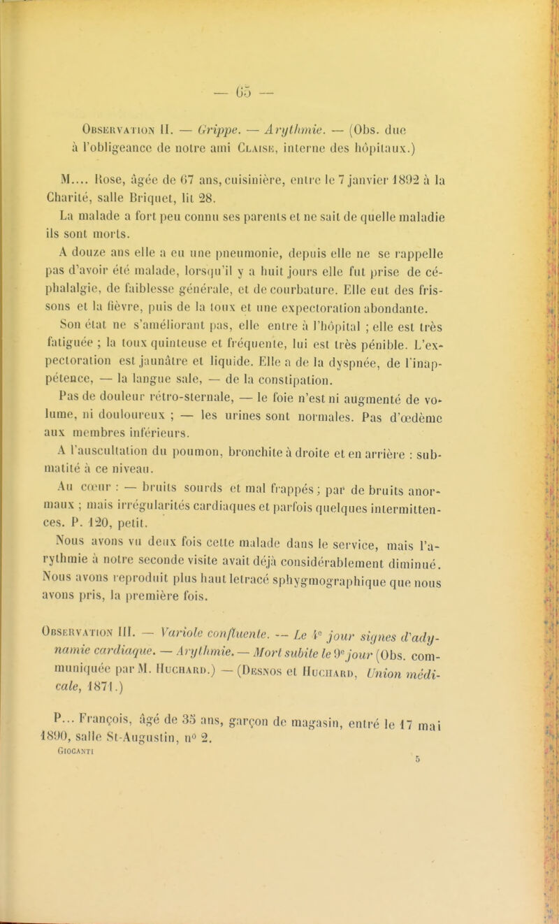 — 05 — Observation II. — Grippe. — Arijthmie. — (Obs. duo à l'obligeance de noire ami Claisk, interne des hôpitaux.) M.... llose, âgée de 67 ans, cuisinière, entre le 7 janvier 4892 à la Charité, salle Briquet, lit 28. La malade a fort peu connu ses parents et ne sait de quelle maladie ils sont morts. A douze ans elle a eu une pneumonie, depuis elle ne se rappelle pas d'avoir été malade, lorsqu'il y a huit jours elle fut prise de cé- phalalgie, de faiblesse générale, et de courbature. Elle eut des fris- sons et la fièvre, puis de la toux et une expectoration abondante. Son état ne s'améliorant pas, elle entre à l'hôpital ; elle est très fatiguée ; la toux quinleuse et fréquente, lui est très pénible. L'ex- pectoration est jaunâtre et liquide. Elle n de la dyspnée, de l'inap- pétence, — la langue sale, — de la constipation. Pas de douleur rétro-sternale, — le foie n'est ni augmenté de vo» lume, ni douloureux ; — les urines sont normales. Pas d'œdèmc aux membres inférieurs. A l'auscultation du poumon, bronchite à droite et en arrière : sub- malité à ce niveau. Au cœur : — bruits sourds et mal frappés; par de bruits anor- maux ; mais irrégularités cardiaques et parfois quelques intermitten- ces. P. 120, petit. Nous avons vu deux fois cette malade dans le service, mais l'a- rythmie à notre seconde visite avait déjà considérablement diminué. Nous avons reproduit plus hautletracé sphygmographique que nous avons pris, la première fois. Observation IIL - Variole confluenle. — Le jour signes d'ady- namie cardiaque. — Arythmie. — Morl subite le 9 jour (Obs. com- muniquée par M. lIucHABD.) - (Dksnos et IIuciiard, Union médi- cale, 1871.) P... François, âgé de 35 ans, garçon de magasin, entré le 17 mai 1890, salle St-Augustin, n» 2. GlOCANTI