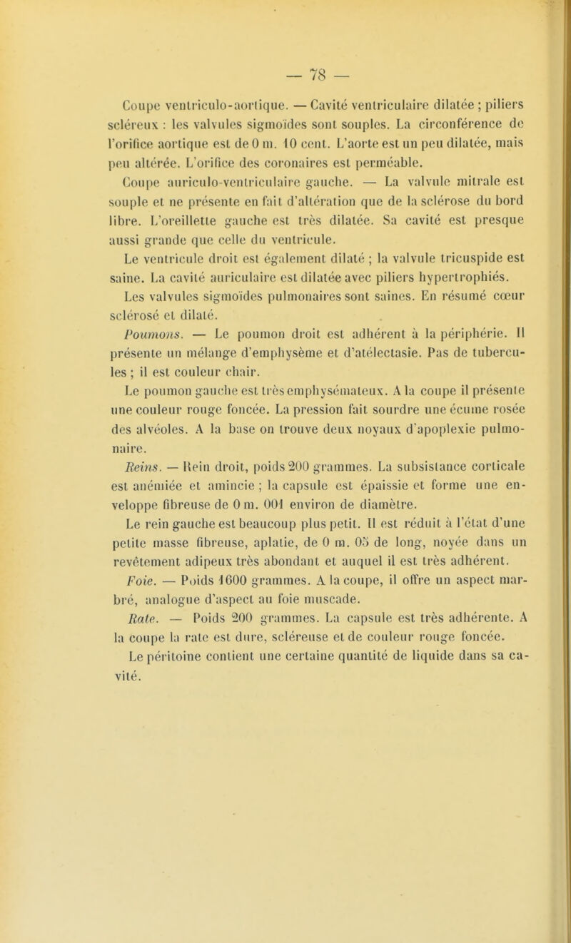 Coupe venlriculo-aortique. — Cavité venlriculaire dilatée ; piliers scléreux : les valvules sigmoides sont souples. La circonférence de rorifice aortique est de 0 m. 10 cent. L'aorte est un peu dilatée, mais peu altérée. L'orifice des coronaires est perméable. Coupe auriculo-venlriculaire gauche. — La valvule milrale est souple et ne présente en fait d'altération que de la sclérose du bord libre. L'oreillette gauche est très dilatée. Sa cavité est presque aussi grande que celle du ventricule. Le ventricule droit est également dilaté ; la valvule tricuspide est saine. La cavité auriculaire est dilatée avec piliers hypertrophiés. Les valvules sigmoides pulmonaires sont saines. En résumé cœur sclérosé et dilaté. Poumons. — Le poumon droit est adhérent à la périphérie. Il présente un mélange d'emphysème et d'atéleclasie. Pas de tubercu- les ; il est couleur chair. Le poumon gauche est très emphysémateux. A la coupe il présenle une couleur rouge foncée. La pression fait sourdre une écume rosée des alvéoles. A la base on trouve deux noyaux d'apoplexie pulmo- naire. Reins. — Hein droit, poids 200 grammes. La subsistance corticale est anémiée et amincie ; la capsule est épaissie et forme une en- veloppe fibreuse de 0 m. 001 environ de diamètre. Le rein gauche est beaucoup plus petit. 11 est réduit à l'état d'une petite masse fibreuse, aplatie, de 0 m. 03 de long, noyée dans un revêtement adipeux très abondant et auquel il est très adhérent. Foie. — Poids 1600 grammes. A la coupe, il offre un aspect mar- bré, analogue d'aspect au foie muscade. Rate. — Poids 200 grammes. La capsule est très adhérente. A la coupe la rate est dure, scléreuse et de couleur ronge foncée. Le péritoine contient une certaine quantité de liquide dans sa ca- vité.