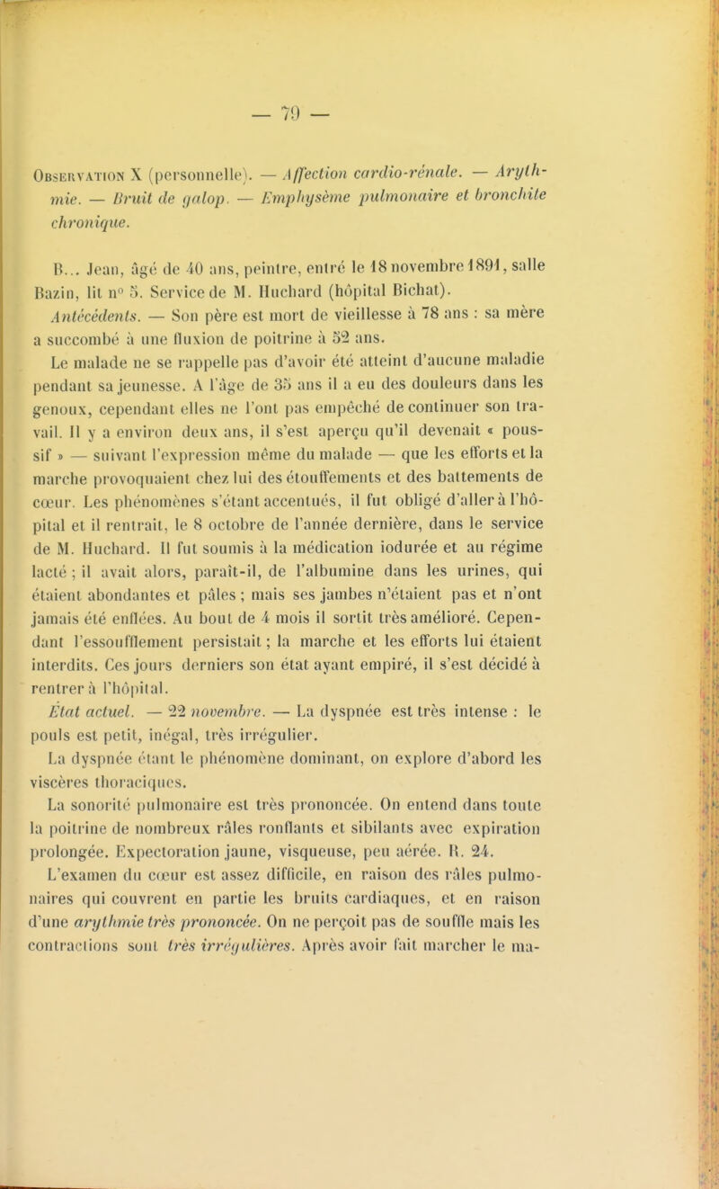 Observation X (personnelle). — Affection cordio-rénale. — Arylh- niie, — Bruit de galop. — Emphysème pulmonaire et bronchite chronique. B... Jean, âgé de 40 ans, peintre, entré le 18novembre 189d, salle Bazin, lit n» 5. Service de M. Huchard (hôpital Bichat). Antécédents. — Son père est mort de vieillesse à 78 ans : sa mère a succombé à une fluxion de poitrine à 52 ans. Le malade ne se rappelle pas d'avoir été atteint d'aucune maladie pendant sa jeunesse. A l'âge de 35 ans il a eu des douleurs dans les genoux, cependant elles ne l'ont pas empêché de continuer son tra- vail. Il y a environ deux ans, il s'est aperçu qu'il devenait « pous- sif » — suivant l'expression même du malade — que les efforts et la marche provoquaient chez lui des étouffements et des battements de cœur. Les phénomènes s'étant accentués, il fut obligé d'aller à l'hô- pital et il rentrait, le 8 octobre de l'année dernière, dans le service de M. Huchard. Il fut soumis à la médication iodurée et au régime lacté ; il avait alors, paraît-il, de l'albumine dans les urines, qui étaient abondantes et pilles ; mais ses jambes n'étaient pas et n'ont jamais été enflées. Au bout de 4 mois il sortit très amélioré. Cepen- dant l'essoufflement persistait ; la marche et les efforts lui étaient interdits. Ces jours derniers son état ayant empiré, il s'est décidé à rentrer à l'hôpital. État actuel. — 22 novembre. — La dyspnée est très intense : le pouls est petit, inégal, très irrégulier. La dyspnée étant le phénomène dominant, on explore d'abord les viscères thoraciqiics. La sonorité pulmonaire est très prononcée. On entend dans toute la poitrine de nombreux râles ronflants et sibilants avec expiration prolongée. Expectoration jaune, visqueuse, peu aérée. R. 24. L'examen du cœur est assez difficile, en raison des râles pulmo- naires qui couvrent en partie les bruits cardiaques, et en raison d'une arythmie très prononcée. On ne perçoit pas de souffle mais les contractions sont très irrêgulières. Après avoir fait marcher le ma-