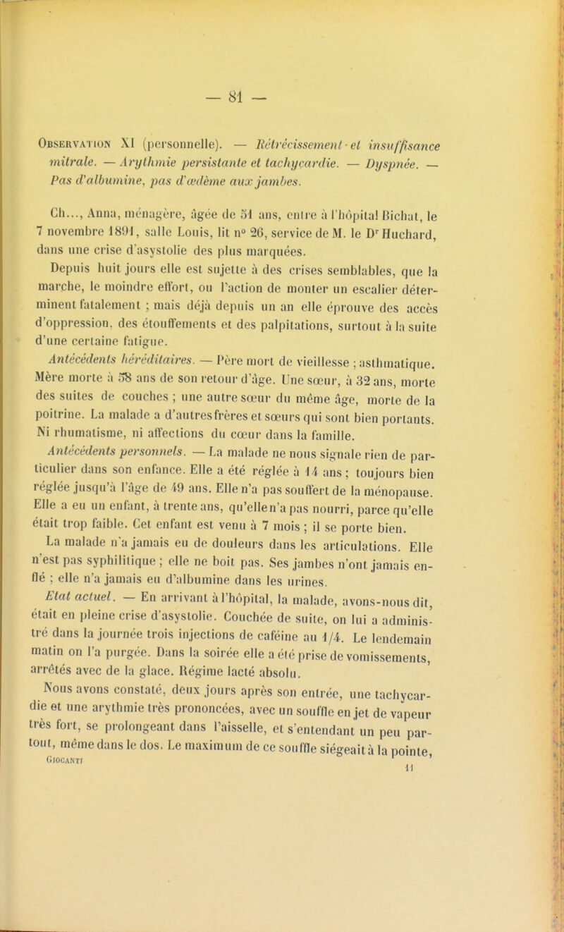 Observation XI (personnelle). — Rétrécissement ■ el insuffisance mitrale. — Arythmie persistante et tachycardie. —Dyspnée. — Pas d'albumine, pas dœdème aux jambes. Ch..., Anna, niénngère, âgée de 51 ans, cnire à l'hôpila! Bicliat, le 7 novembre 1891, salle Louis, lit n° 26, service de M. le D-'Huehard, dans une crise d'asystolie des plus marquées. Depuis huit jours elle est sujette à des crises semblables, que la marche, le moindre effort, ou Paclion de monter un escalier déter- minent fatalement ; mais déjà depuis un an elle éprouve des accès d'oppression, des étouffements et des palpitations, surtout à la suite d'une certaine fatigue. Antécédents héréditaires. — Père mort de vieillesse ; asthmatique. Mère morte à 58 ans de son retour d'âge. Une sœur, à 32 ans, morte des suites de couches ; une autre sœur du même âge, morte de la poitrine. La malade a d'autres frères et sœurs qui sont bien portants. Ni rhumatisme, ni affections du cœur dans la famille. Antécédents personnels. — La malade ne nous signale rien de par- ticulier dans son enfance. Elle a été réglée à 14 ans ; toujours bien réglée jusqu'à l'âge de 49 ans. Elle n'a pas souffert de la ménopause. Elle a eu un enfant, à trente ans, qu'ellen'a pas nourri, parce qu'elle était trop faible. Cet enfant est venu à 7 mois ; il se porte bien. La malade n a jamais eu de douleurs dans les articulations. Elle n'est pas syphilitique ; elle ne boit pas. Ses jambes n'ont jamais en- flé ; elle n'a jamais eu d'albumine dans les urines. Etat actuel. - En arrivant à l'hôpital, la malade, avons-nous dit, était en pleine crise d'asystolie. Couchée de suite, on lui a adminis- tré dans la journée trois injections de caféine au 1/4. Le lendemain matin on l'a purgée. Dans la soirée elle a été prise de vomissements, arrêtés avec de la glace. Régime lacté absolu. Nous avons constaté, deux jours après son entrée, une tachycar- die et une arythmie très prononcées, avec un souffle en jet de vapeur très fort, se prolongeant dans l'aisselle, et s'entendant un peu par- tout, même dans le dos. Le maximum de ce souffle siégeait à la pointe GlOCANTJ ' 11