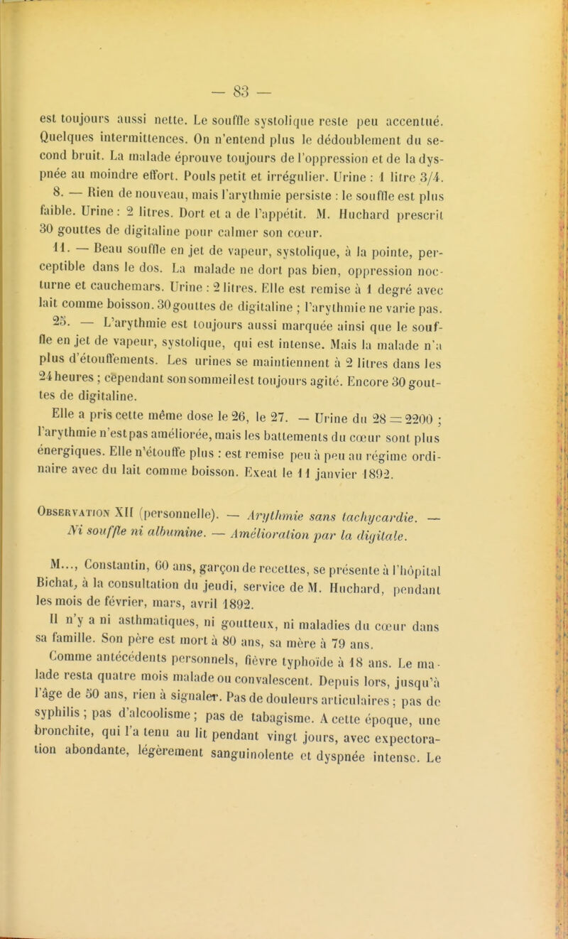 est toujours aussi nette. Le souffle systolique reste peu accentué. Quelques intermittences. On n'entend plus le dédoublement du se- cond bruit. La malade éprouve toujours de l'oppression et de la dys- pnée au moindre effort. Pouls petit et irrégulier. Urine : 1 litre 3/4. 8, — Rien de nouveau, mais l'arythmie persiste : le souftle est plus faible. Urine: 2 litres. Dort et a de Pappétit. M. Huchard prescrit 30 gouttes de digitaline pour calmer son cœur. H. — Beau souffle en jet de vapeur, systolique, à la pointe, per- ceptible dans le dos. La malade ne dort pas bien, oppression noc- turne et cauchemars. Urine : 2 litres. Elle est remise à 1 degré avec lait comme boisson. 30gouttes de digitaline ; Tarythmie ne varie pas. 25. — L'arythmie est toujours aussi marquée ainsi que le souf- fle en jet de vapeur, systolique, qui est intense. Mais la malade n'a plus d'étouffements. Les urines se maintiennent à 2 litres dans les 24heures ; cependant sonsommeilest toujours agité. Encore 30 gout- tes de digitaline. Elle a pris cette même dose le 26, le 27. — Urine du 28 =: 2200 ; Parythmie n'est pas améliorée, mais les battements du cœur sont plus énergiques. Elle n'étouffe plus : est remise peu à peu au régime ordi- naire avec du lait comme boisson. Exeat le H janvier 1892. Observation XIÏ (personnelle). - Arythmie sans tachycardie. — m souffle ni albumine. — Amélioration par la digitale. M..., Constantin, GO ans, garçon de recettes, se présente à l'hôpital Bichat, à la consultation du jeudi, service de M. Huchard, pendant les mois de février, mars, avril 1892. Il n'y a ni asthmatiques, ni goutteux, ni maladies du cœur dans sa famille. Son père est mort à 80 ans, sa mère à 79 ans. Comme antécédents personnels, fièvre typhoïde à 18 ans. Le ma- lade resta quatre mois malade ou convalescent. Depuis lors, jusqu'à l'âge de 50 ans, rien à signaler. Pas de douleurs articulaires ; pas de syphilis; pas d'alcoolisme; pas de tabagisme. A cette époque, une bronchite, qui l'a tenu au lit pendant vingt jours, avec expectora- tion abondante, légèrement sanguinolente et dyspnée intense. Le