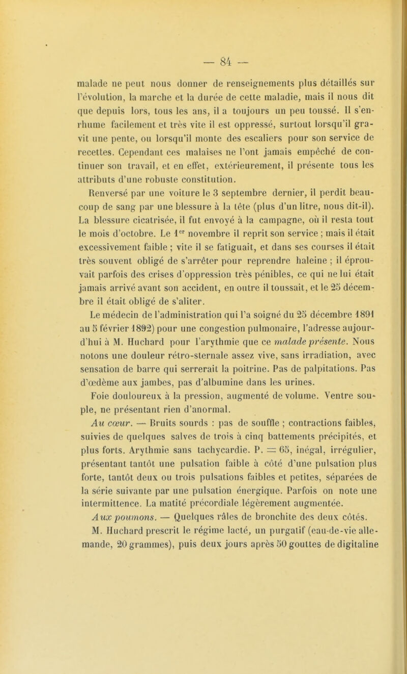 malade ne peut nous donner de renseignements plus détaillés sur révolution, la marche et la durée de cette maladie, mais il nous dit que depuis lors, tous les ans, il a toujours un peu toussé. 11 s'en- rhume facilement et très vite il est oppressé, surtout lorsqu'il gra- vit une pente, ou lorsqu'il monte des escaliers pour son service de recettes. Cependant ces malaises ne Vont jamais empêché de con- tinuer son travail, et en effet, extérieurement, il présente tous les attributs d'une robuste constitution. Renversé par une voiture le 3 septembre dernier, il perdit beau- coup de sang par une blessure à la tête (plus d'un litre, nous dit-il). La blessure cicatrisée, il fut envoyé à la campagne, où il resta tout le mois d'octobre. Le 1 novembre il reprit son service ; mais il était excessivement faible ; vile il se fatiguait, et dans ses courses il était très souvent obligé de s'arrêter pour reprendre haleine ; il éprou- vait parfois des crises d'oppression très pénibles, ce qui ne lui était jamais arrivé avant son accident, en outre il toussait, et le 25 décem- bre il était obligé de s'aliter. Le médecin de l'administration qui Ta soigné du 25 décembre 1891 au 5 février 1892) pour une congestion pulmonaire, l'adresse aujour- d'hui à M. Huchard pour l'arythmie que ce malade présente. Nous notons une douleur rélro-sternale assez vive, sans irradiation, avec sensation de barre qui serrerait la poitrine. Pas de palpitations. Pas d'œdème aux jambes, pas d'albumine dans les urines. Foie douloureux à la pression, augmenté de volume. Ventre soU' pie, ne présentant rien d'anormal. Au cœur. — Bruits sourds : pas de souffle ; contractions faibles, suivies de quelques salves de trois à cinq battements précipités, et plus forts. Arythmie sans tachycardie. P. = 65, inégal, irrégulier, présentant tantôt une pulsation faible à côté d'une pulsation plus forte, tantôt deux ou trois pulsations faibles et petites, séparées de la série suivante par une pulsation énergique. Parfois on note une intermittence. La matité précordiale légèrement augmentée. Aux poumons. — Quelques râles de bronchite des deux côtés. M. Huchard prescrit le régime lacté, un purgatif (eau-de-vie alle- mande, 20 grammes), puis deux jours après 50 gouttes de digitaline