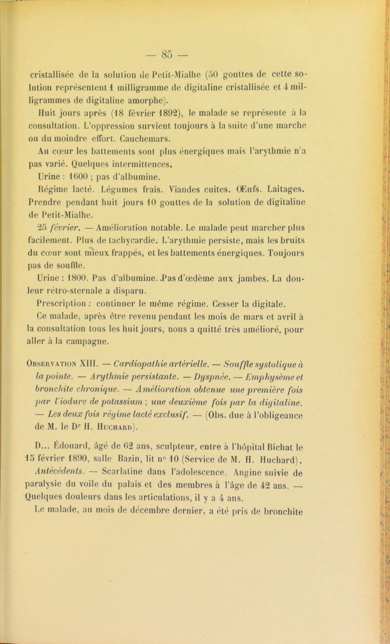 cristallisée de la solution de Pelit-Mialhe (50 gouttes de cette so- lution représentent 1 milligramme de digitaline cristallisée et 4 mil- ligrammes de digitaline amorphe). Huit jours après (18 février 1892), le malade se représente à la consultation. L'oppression survient toujours à la suite d'une marche ou du moindre effort. Cauchemars. Au cœur les battements sont plus énergiques mais Tarylhmie n'a pas varié. Quelques intermittences. Urine : 1600 ; pas d'albumine. Régime lacté. Légumes frais. Viandes cuites. CEufs. Laitages. Prendre pendant huit jours 10 gouttes de la solution de digitaline de Petit-Mialhe. 2o février. —Amélioration notable. Le malade peut marcher plus facilement. Plus de tachycardie. L'arythmie persiste, mais les bruits du cœur sont mieux frappés, et les battements énergiques. Toujours pas de souffle. Urine: 1800. Pas d'albumine..Pasd'œdème aux jambes. La dou- leur rétro-slernale a disparu. Prescription ; continuer le même régime. Cesser la digitale. Ce malade, après être revenu pendant les mois de mars et avril à la consultation tous les huit jours, nous a quitté très amélioré, pour aller à la campagne. Observation XHI. — Cardiopathie artérielle. — Souffle systatique à la pointe. — Arythmie persistante. — Dyspnée.—Emphysème et bronchite chronique. — Amélioration obtenue une première fois par Viodure de potassium ; une deuxième fois par la digitaline. — Les deux fois régime lacté exclusif. — (Obs. due à l'obligeance de M. le D- H. Huchard). D... Édouard, âgé de 62 ans, sculpteur, entre à l'hôpital Bichat le 15 février 1890, salle Bazin, lit n» 10 (Service de M. H. Huchard). Antécédents. — Scarlatine dans l'adolescence. Angine suivie de paralysie du voile du palais et des membres à l'âge de 42 ans. — Quelques douleurs dans les articulations, il y a 4 ans. Le malade, au mois de décembre dernier, a été pris de bronchite