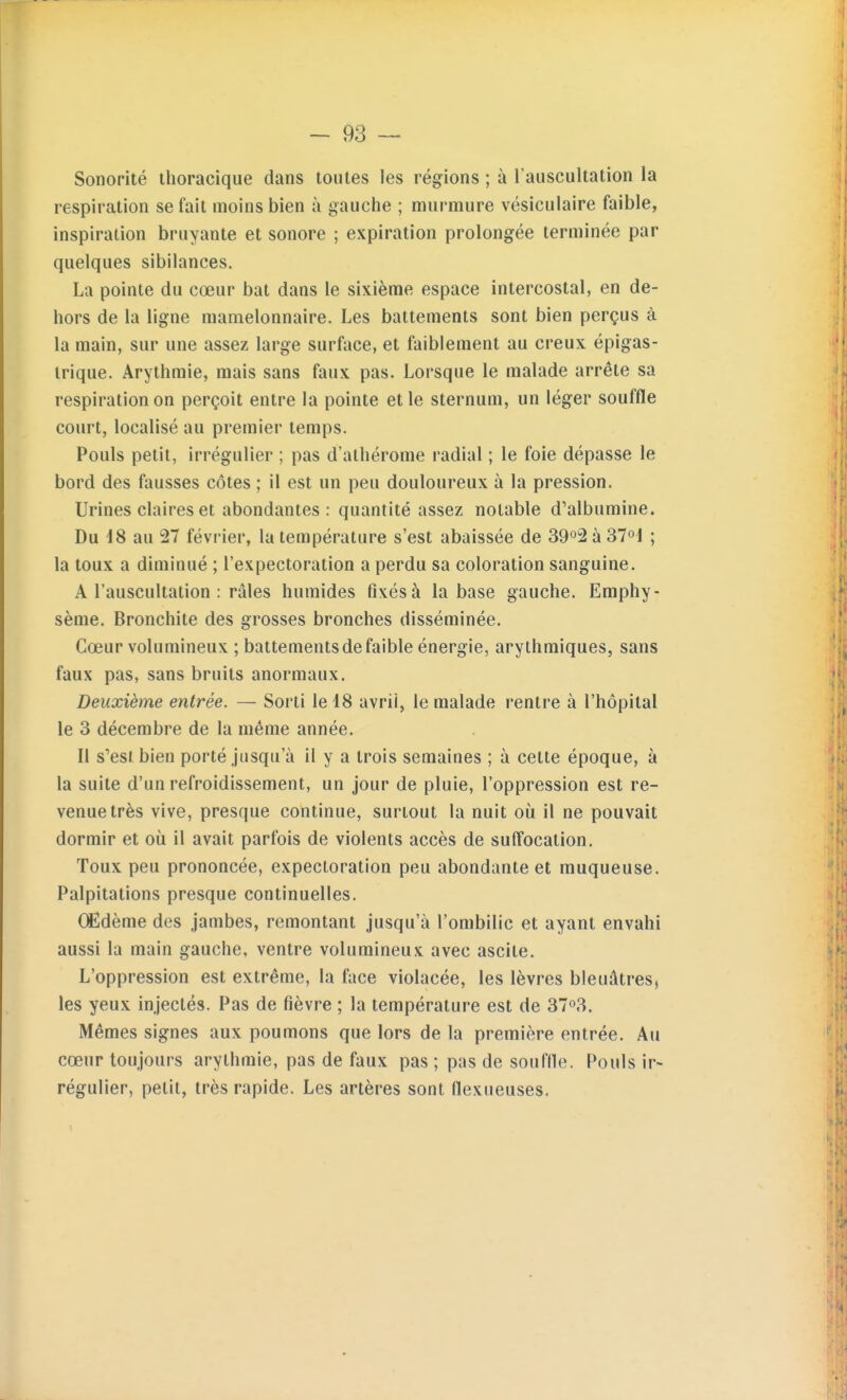 Sonorité thoracique dans toutes les régions ; à l'auscultation la respiration se fait moins bien à gauche ; murmure vésiculaire faible, inspiration bruyante et sonore ; expiration prolongée terminée par quelques sibilances. La pointe du cœur bat dans le sixième espace intercostal, en de- hors de la ligne mamelonnaire. Les battements sont bien perçus à la main, sur une assez large surface, et faiblement au creux épigas- trique. Arythmie, mais sans faux pas. Lorsque le malade arrête sa respiration on perçoit entre la pointe et le sternum, un léger souffle court, localisé au premier temps. Pouls petit, irrégulier ; pas d'athérome radial ; le foie dépasse le bord des fausses côtes ; il est un peu douloureux à la pression. Urines claires et abondantes : quantité assez notable d'albumine. Du 18 au 27 février, la température s'est abaissée de 39o2 à 37°! ; la toux a diminué ; l'expectoration a perdu sa coloration sanguine. A l'auscultation : râles humides fixés à la base gauche. Emphy- sème. Bronchite des grosses bronches disséminée. Cœur volumineux ; battementsdefaible énergie, arythmiques, sans faux pas, sans bruits anormaux. Deuxième entrée. — Sorti le 18 avril, le malade rentre à l'hôpital le 3 décembre de la même année. Il s'est bien porté jusqu'à il y a trois semaines ; à cette époque, à la suite d'un refroidissement, un jour de pluie, l'oppression est re- venue très vive, presque continue, surtout la nuit où il ne pouvait dormir et où il avait parfois de violents accès de suffocation. Toux peu prononcée, expectoration peu abondante et muqueuse. Palpitations presque continuelles. (Edème des jambes, remontant jusqu'à l'ombilic et ayant envahi aussi la main gauche, ventre volumineux avec ascite. L'oppression est extrême, la face violacée, les lèvres bleuâtres, les yeux injectés. Pas de fièvre ; la température est de 37o3. Mêmes signes aux poumons que lors de la première entrée. Au cœur toujours arythmie, pas de faux pas ; pas de souflle. Pouls ir- régulier, petit, très rapide. Les artères sont flexueuses.