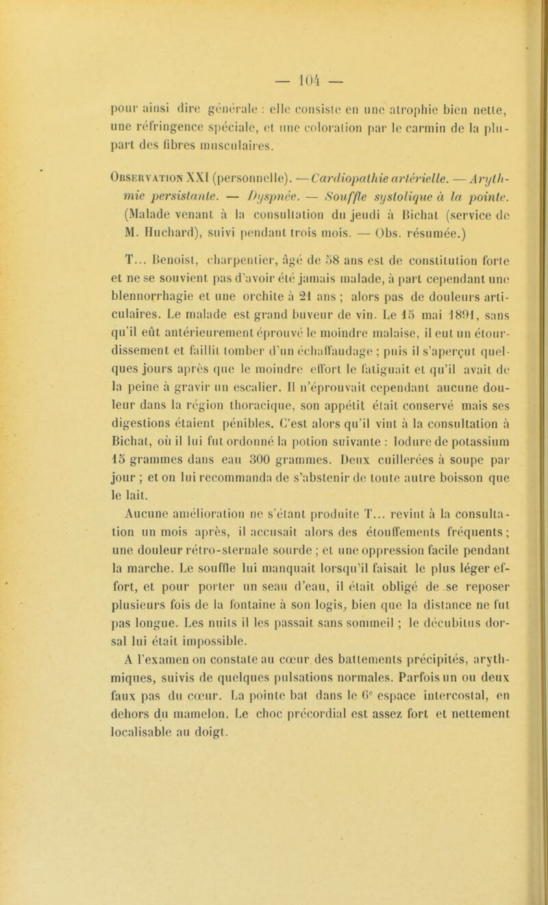 pour ainsi dire générah; : elle eonsislo en une atrophie bien nette, une réfringence spéciale, et nue cnloi'alion par le carmin de la plu- part des fibres musculaires. Observation XXI (personnelle). —Cardiopathie artérielle. — Aryth- mie persistante. — Di/spnée. — Souffle systoliqiie à la jjointe. (Malade venant à la consultation du jeudi à Bichal (service do M. Huchard), suivi pendant trois mois. — Obs. résumée.) T... Benoist, charpentier, âgé de 58 ans est de constitution forte et ne se souvient pas d'avoir été jamais malade, à part cependant un<î blennorrhagie et une orchite à 21 ans ; alors pas de douleurs arti- culaires. Le malade est grand buveur de vin. Le 45 mai 1891, sans qu'il eût antérieurement éprouvé le moindre malaise, il eut un étour- dissement et faillit tomber d'un échaiï'audage ; puis il s'aperçut quel- ques jours après que le moindre effort le fatiguait et qu'il avait de la peine à gravir un escalier. Il n'éprouvait cependant aucune dou- leur dans la région thoracique, son appétit était conservé mais ses digestions étaient pénibles. C'est alors qu'il vint à la consultation à Bichat, où il lui fut ordonné la potion suivante: lodure de potassium 15 grammes dans eau 300 grammes. Deux cuillerées à soupe par jour ; et on lui recommanda de s'abstenir de toute autre boisson que le lait. Aucune amélioration ne s'étant produite ï... revint à la consulta- lion un mois après, il accusait alors des étouffements fréquents ; une douleur rétro-sternale sourde ; et une oppression facile pendant la marche. Le souffle lui manquait lorsqu'il faisait le plus léger ef- fort, et pour porter un seau d'eau, il était obligé de se reposer plusieurs fois de la fontaine à son logis^ bien que la dislance ne fut pas longue. Les nuits il les passait sans sommeil ; le décubitus dor- sal lui était impossible. A l'examen on constate au cœur des battements précipités, aryth- miques, suivis de quelques pulsations normales. Parfois un ou deux faux pas du cœur. La pointe bal dans le G'' espace intercostal, en dehors du mamelon. Le choc précordial est assez fort et nettement localisable au doigt.