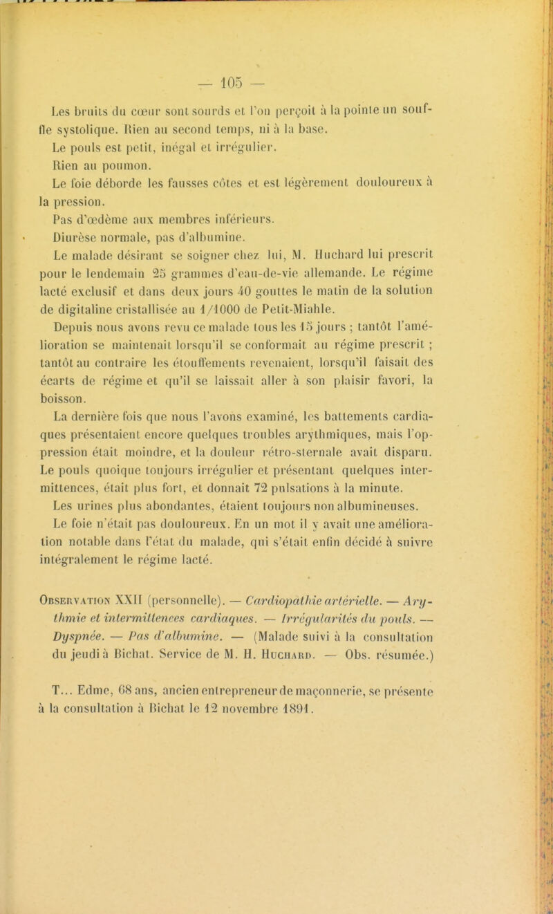 Les bruiis du cœur sont sourds et Ton perçoit à la pointe un souf- fle systolique. Rien au second temps, ni à la base. Le pouls est petit, inégal et irrégulier. Rien au poumon. Le foie déborde les fausses côtes et est légèrement douloureux à la pression. Pas d'œdème aux membres inférieurs. Diurèse normale, pas d'albumine. Le malade désirant se soigner chez lui, M. Huchard lui prescrit pour le lendemain 25 grammes d'eau-de-vie allemande. Le régime lacté exclusif et dans deux jours 40 gouttes le matin de la solution de digitaline cristallisée au i/1000 de Petit-Miahle. Depuis nous avons revu ce malade tous les 45 jours ; tantôt l'amé- lioration se maintenait lorsqu'il se conformait au régime prescrit ; tantôt au contraire les élouftements revenaient, lorsqu'il faisait des écarts de régime et qu'il se laissait aller à son plaisir favori, la boisson. La dernière fois que nous l'avons examiné, les battements cardia- ques présentaient encore quelques troubles arythmiques, mais l'op- pression était moindre, et la douleur rétro-sternale avait disparu. Le pouls quoique toujours irrégulier et présentant quelques inter- mittences, était plus fort, et donnait 72 pulsations à la minute. Les urines plus abondantes, étaient toujours non albumineuses. Le foie n'était pas douloureux. En un mot il y avait une améliora- lion notable dans Pétat du malade, qui s'était enfin décidé à suivre intégralement le régime lacté. ObservatioiN XXII (personnelle). — Cardiopathie artérielle. — Ary- thmie et intermittences cardiaques. — Irrégularités du pouls. — Dyspnée. — Pas d'albumine. — (Malade suivi à la consultation du jeudi à Richat. Service de M. H. Huchard. — Obs. résumée.) T... Edme, 68 ans, ancien entrepreneur de maçonnerie, se présente à la consultation à Richat le 12 novembre 1891.