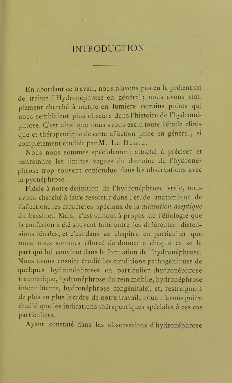 INTRODUCTION En abordant ce travail, nous n’avons pas eu la prétention de traiter l’Hydronéphrose en général ; nous avons sinir plement cherché à mettre en lumière certains points qui nous semblaient plus obscurs dans l’histoire de l’hydroné- phrose. C’est ainsi que nous avons exclu toute l’étude clini- que et thérapeutique de cette affection prise en général, si complètement étudiée par M. Le Dentu. Nous nous sommes spécialement attaché à préciser et restreindre les limites vagues du domaine de l’hydroné- phrose trop souvent confondue dans les observations avec la pyonéphrose. Fidèle à notre définition de l’hydronéphrose vraie, nous avons cherché à faire ressortir dans l’étude anatomique de l’affection, les caractères spéciaux de la dilatation aseptique du bassinet. Mais, c’est surtout à propos de l’étiologie que la confusion a été souvent faite entre les différentes disten- sions rénales, et c’est dans ce chapitre en particulier que nous nous sommes efforcé de donner à chaque cause la part qui lui convient dans la formation de l’hydronéphrose. Nous avons ensuite étudié les conditions pathogéniques de quelques hydronéphroses en particulier (hydronéphrose traumatique, hydronéphrose du rein mobile, hydronéphrose intermittente, hydronéphrose congénitale), et, restreignant de plus en plus le cadre de notre travail, nous n’avons guère étudié que les indications thérapeutiques spéciales cà ces cas particuliers. Ayant constaté dans les observations d’hydronéphrose