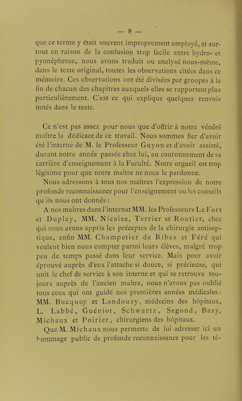 que ce terme y était souvent improprement employé, et sur- tout en raison de la confusion trop facile entre hydro- et pyonéphrose, nous avons traduit ou analysé nous-même, dans le texte original, toutes les observations citées dans ce mémoire. Ces observations ont été divisées par groupes à la fin de chacun des chapitres auxquels elles se rapportent plus particulièrement. C’est ce qui explique quelques renvois notés dans le texte. Ce n’est pas assez pour nous que d’offrir à notre vénéré maître la dédicace de ce travail. Nous sommes fier d’avoir été l’interne de M. le Professeur Guyon et d’avoir assisté, durant notre année passée chez lui, au couronnement de sa carrière d’enseignement à la Faculté. Notre orgueil est trop légitime pour que notre maître ne nous le pardonne. Nous adressons à tous nos maîtres l’expression de notre profonde reconnaissance pour l’enseignement ou les conseils qu'ils nous ont donnés : A nos maîtres dans l’internat MM. les Professeurs Le Fort et Duplay, MM. Nicaise, Terrier et Routier, chez qui nous avons appris les préceptes de la chirurgie antisep- tique, enfin MM. Champetier de Ribes et Féré qui veulent bien nous compter parmi leurs élèves, malgré trop peu de temps passé dans leur service. Mais pour avoir éprouvé auprès d’eux l’attache si douce, si précieuse, qui unit le chef de service à son interne et qui se retrouve tou- jours auprès de l’ancien maître, nous n’avons pas oublié tous ceux qui ont guidé nos premières années médicales: MM. Bucquoy et Landouzy, médecins des hôpitaux, L. Labbé, Guéniot, Schwartz, Segond, Bazy, Michaux et Poirier, chirurgiens des hôpitaux. Que M. Michaux nous permette de lui adresser ici un hommage public de profonde reconnaissance pour les té-