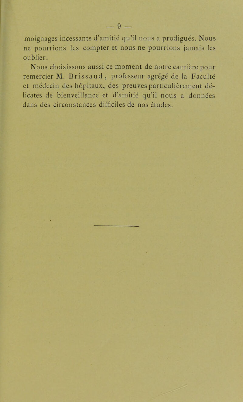 moignages incessants d’amitié qu’il nous a prodigués. Nous ne pourrions les compter et nous ne pourrions jamais les oublier. Nous choisissons aussi ce moment de notre carrière pour remercier M. Brissaud, professeur agrégé de la Faculté et médecin des hôpitaux, des preuves particulièrement dé- licates de bienveillance et d’amitié qu’il nous a données dans des circonstances difficiles de nos études.