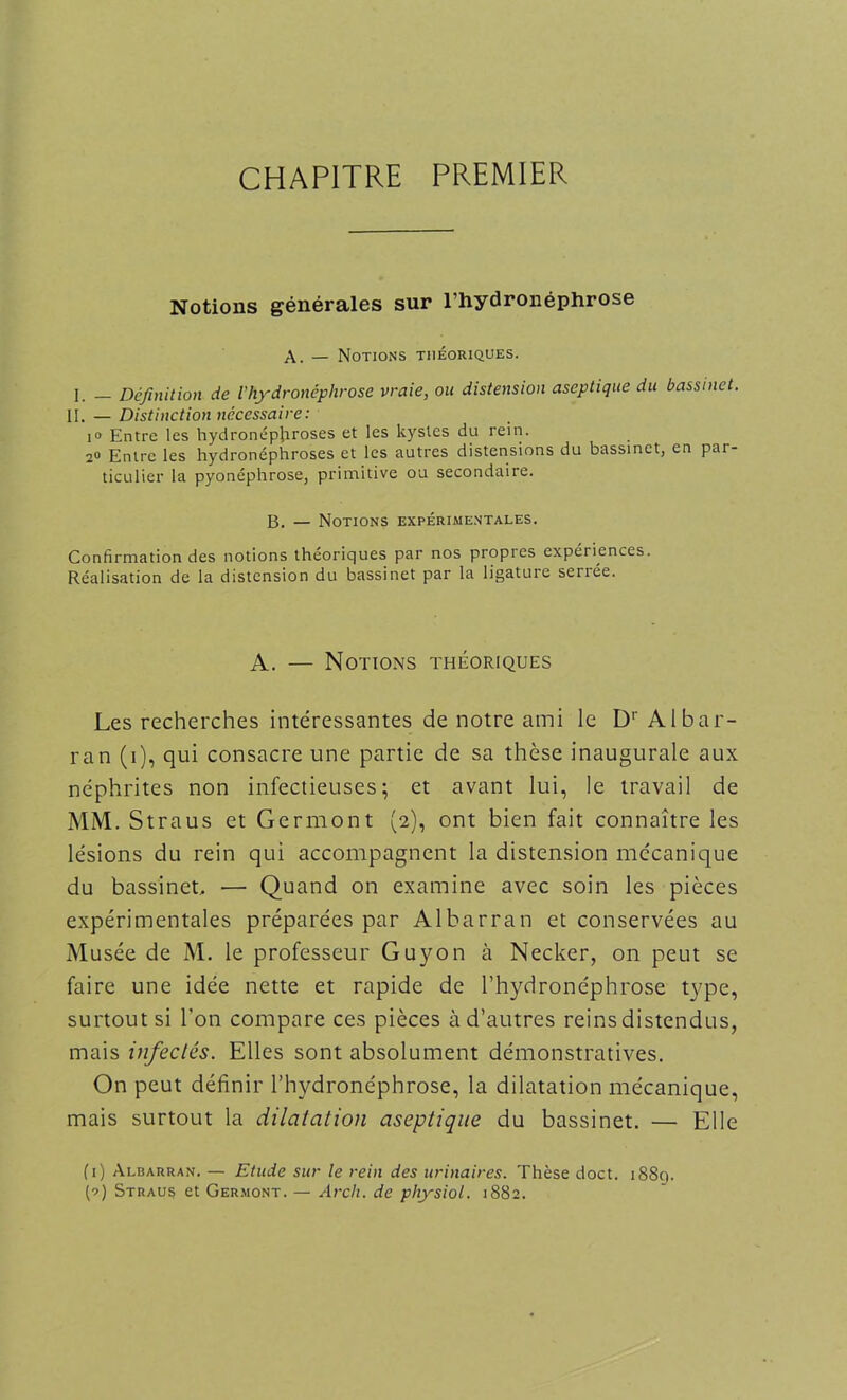 CHAPITRE PREMIER Notions générales sur l’hydronéphrose A. — Notions théoriques. I _ Définition de ihydronéphrose vraie, ou distension aseptique du bassinet. II. — Distinction nécessaire: i° Entre les hydronépjiroses et les kystes du rein. 2° Entre les hydronéphroses et les autres distensions du bassinet, en par- ticulier la pyonéphrose, primitive ou secondaire. B. — Notions expérimentales. Confirmation des notions théoriques par nos propres expériences. Réalisation de la distension du bassinet par la ligature serrée. A. — Notions théoriques Les recherches intéressantes de notre ami le Dr Albar- ran (i), qui consacre une partie de sa thèse inaugurale aux néphrites non infectieuses; et avant lui, le travail de MM. Straus et Germont (2), ont bien fait connaître les lésions du rein qui accompagnent la distension mécanique du bassinet, — Quand on examine avec soin les pièces expérimentales préparées par Albarran et conservées au Musée de M. le professeur Guy on à Necker, on peut se faire une idée nette et rapide de l’hydronéphrose type, surtout si l’on compare ces pièces à d’autres reins distendus, mais infectés. Elles sont absolument démonstratives. On peut définir l’hydronéphrose, la dilatation mécanique, mais surtout la dilatation aseptique du bassinet. — Elle (1) Albarran. — Etude sur le rein des urinaires. Thèse doct. i88q.