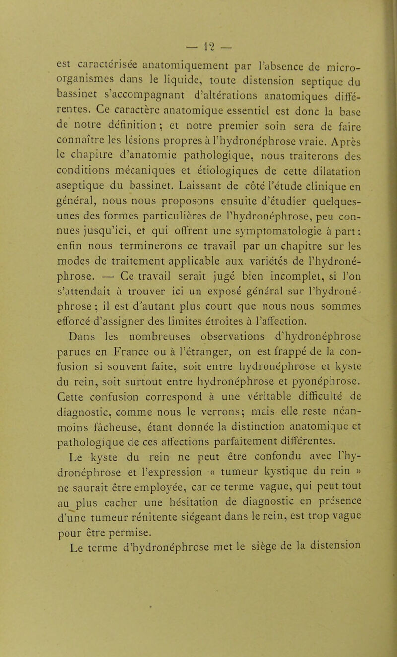 est caractérisée anatomiquement par l’absence de micro- organismes dans le liquide, toute distension septique du bassinet s’accompagnant d’altérations anatomiques diffé- rentes. Ce caractère anatomique essentiel est donc la base de notre définition ; et notre premier soin sera de faire connaître les lésions propres à l’hydronéphrosc vraie. Après le chapitre d’anatomie pathologique, nous traiterons des conditions mécaniques et étiologiques de cette dilatation aseptique du bassinet. Laissant de côté l’étude clinique en général, nous nous proposons ensuite d’étudier quelques- unes des formes particulières de l’hydronéphrose, peu con- nues jusqu’ici, et qui offrent une symptomatologie à part; enfin nous terminerons ce travail par un chapitre sur les modes de traitement applicable aux variétés de l’hydroné- phrose. — Ce travail serait jugé bien incomplet, si l’on s’attendait à trouver ici un exposé général sur l’hydroné- phrose ; il est d’autant plus court que nous nous sommes efforcé d’assigner des limites étroites à l’affection. Dans les nombreuses observations d’hydronéphrose parues en France ou à l’étranger, on est frappé de la con- fusion si souvent faite, soit entre hydronéphrose et kyste du rein, soit surtout entre hydronéphrose et pyonéphrose. Cette confusion correspond à une véritable difficulté de diagnostic, comme nous le verrons; mais elle reste néan- moins fâcheuse, étant donnée la distinction anatomique et pathologique de ces affections parfaitement différentes. Le kyste du rein ne peut être confondu avec l'hy- dronéphrose et l’expression « tumeur kystique du rein » ne saurait être employée, car ce terme vague, qui peut tout au plus cacher une hésitation de diagnostic en présence d’une tumeur rénitente siégeant dans le rein, est trop vague pour être permise. Le terme d’hydronéphrose met le siège de la distension