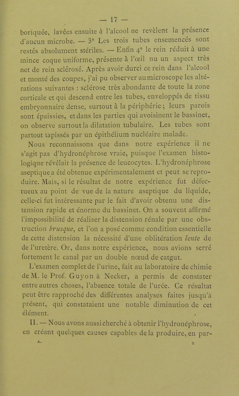 boriquée, lavées ensuite à l’alcool ne révèlent la présence d’aucun microbe. — 3° Les trois tubes ensemencés sont restés absolument stériles. — Enfin 40 le rein réduit à une mince coque uniforme, présente à l’œil nu un aspect très net de rein sclérosé. Après avoir durci ce rein dans l’alcool et monté des coupes, j’ai pu observer au microscope les alté- rations suivantes : sclérose très abondante de toute la zone corticale et qui descend entre les tubes, enveloppés de tissu embryonnaire dense, surtout à la périphérie ; leurs parois sont épaissies, et dans les parties qui avoisinent le bassinet, on observe surtout la dilatation tubulaire. Les tubes sont partout tapissés par un épithélium nucléaire malade. Nous reconnaissons que dans notre expérience il ne s’agit pas d’hydronéphrose vraie, puisque l’examen histo- logique révélait la présence de leucocytes. L’hydronéphrose aseptique a été obtenue expérimentalement et peut se repro- duire. Mais, si le résultat de notre expérience fut défec- tueux au point de vue de la nature aseptique du liquide, celle-ci fut intéressante par le fait d’avoir obtenu une dis- tension rapide et énorme du bassinet. On a souvent affirmé l’impossibilité de réaliser la distension rénale par une obs- truction brusque, et l’on a posé comme condition essentielle de cette distension la nécessité d’une oblitération lente de de l’uretère. Or, dans notre expérience, nous avions serré fortement le canal par un double nœud de catgut. L’examen complet de l’urine, fait au laboratoire de chimie de M. le Prof. Guyon à Necker, a permis de constater entre autres choses, l’absence totale de l’urée. Ce résultat peut être rapproché des différentes analyses faites jusqu’à présent, qui constataient une notable diminution de cet élément. IL — Nous avons aussi cherché à obtenir l’hydronéphrose, en créant quelques causes capables delà produire, en par-