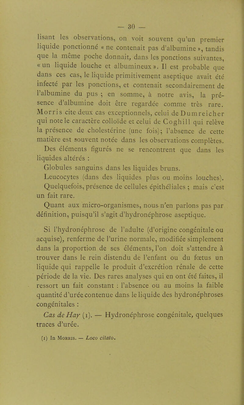 lisant les observations, on voit souvent qu’un premier liquide ponctionné « ne contenait pas d’albumine», tandis que la même poche donnait, dans les ponctions suivantes, «un liquide louche et albumineux». Il est probable que dans ces cas, le liquide primitivement aseptique avait été infecté par les ponctions, et contenait secondairement de l’albumine du pus ; en somme, à notre avis, la pré- sence d’albumine doit être regardée comme très rare. Morris cite deux cas exceptionnels, celui de Dumreicher qui note le caractère colloïde et celui de Coghill qui relève la présence de cholestérine (une fois); l’absence de cette matière est souvent notée dans les observations complètes. Des éléments figurés ne se rencontrent que dans les liquides altérés : Globules sanguins dans les liquides bruns. Leucocytes (dans des liquides plus ou moins louches). Quelquefois, présence de cellules épithéliales ; mais c’est un fait rare. Quant aux micro-organismes, nous n'en parlons pas par définition, puisqu’il s’agit d’hydronéphrose aseptique. Si l’hydronéphrose de l’adulte (d’origine congénitale ou acquise), renferme de l’urine normale, modifiée simplement dans la proportion de ses éléments, l’on doit s’attendre à trouver dans le rein distendu de l’enfant ou du fœtus un liquide qui rappelle le produit d’excrétion rénale de cette période de la vie. Des rares analyses qui en ont été faites, il ressort un fait constant : l’absence ou au moins la faible quantité d’urée contenue dans le liquide des hydronéphroses congénitales : Cas de Hay (i). — Hydronéphrose congénitale, quelques traces d’urée.