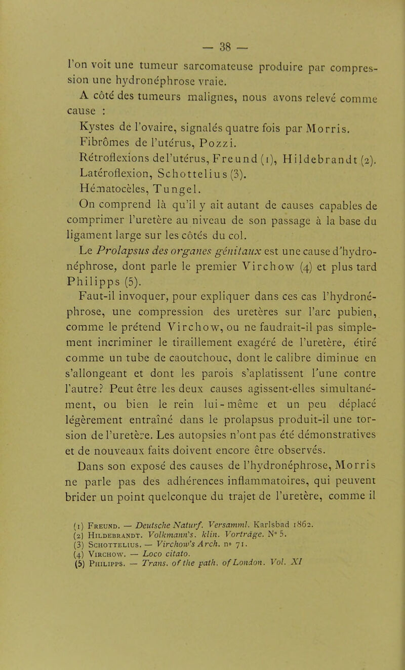 l’on voit une tumeur sarcomateuse produire par compres- sion une hydronéphrose vraie. A côté des tumeurs malignes, nous avons relevé comme cause : Kystes de l’ovaire, signalés quatre fois par Morris. Fibromes de l’utérus, Pozzi. Rétroflexions del’utérus, Freund (i), Hildebrandt (2). Latéroflexion, Schottelius (3). Hématocèles, Tungel. On comprend là qu’il y ait autant de causes capables de comprimer l’uretère au niveau de son passage à la base du ligament large sur les côtés du col. Le Prolapsus des organes génitaux est une cause d’hydro- néphrose, dont parle le premier Virchow (4) et plus tard Philipps (5). Faut-il invoquer, pour expliquer dans ces cas l’hydroné- phrose, une compression des uretères sur l’arc pubien, comme le prétend Virchow, ou ne faudrait-il pas simple- ment incriminer le tiraillement exagéré de l’uretère, étiré comme un tube de caoutchouc, dont le calibre diminue en s’allongeant et dont les parois s’aplatissent l’une contre l’autre? Peut être les deux causes agissent-elles simultané- ment, ou bien le rein lui-même et un peu déplacé légèrement entraîné dans le prolapsus produit-il une tor- sion de l’uretère. Les autopsies n’ont pas été démonstratives et de nouveaux faits doivent encore être observés. Dans son exposé des causes de l’hydronéphrose, Morris ne parle pas des adhérences inflammatoires, qui peuvent brider un point quelconque du trajet de l’uretère, comme il (1) Freund. — Deutsche Naturf. Versamml. Karlsbad 1862. (2) Hildebrandt. Volkmann's. klin. Vortràge. N° 5. (3) Schottelius. — Virchow’s Arch. no 71. (4) Virchow. — Loco citato. (5) Philipps. — Trans. ofthe path. of London. Vol. XI