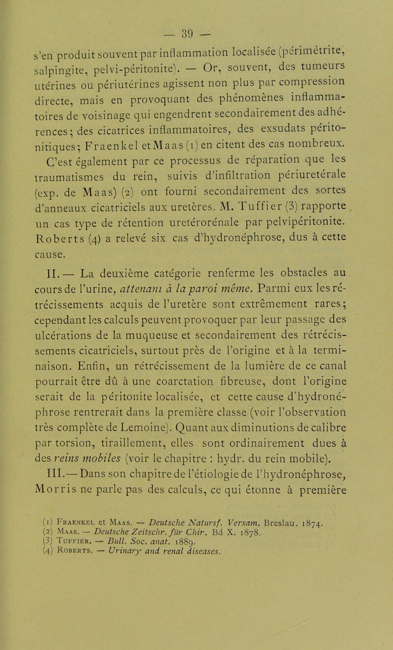 s’en produit souvent par inflammation localisée (périmétrite, salpingite, pelvi-péritonite). — Or, souvent, des tumeurs utérines ou périutérines agissent non plus par compiession directe, mais en provoquant des phenomenes inflamma- toires de voisinage qui engendrent secondairement des adhé- rences; des cicatrices inflammatoires, des exsudats périto- nitiques; Fraenkel et Maas (i) en citent des cas nombreux. C’est également par ce processus de réparation que les traumatismes du rein, suivis d’infiltration périuretérale (exp. de Maas) (2) ont fourni secondairement des sortes d’anneaux cicatriciels aux uretères. M. Tuffier (3) rapporte un cas type de rétention uretérorénale par pelvipéritonite. Roberts (4) a relevé six cas d’hydronéphrose, dus à cette cause. IL— La deuxième catégorie renferme les obstacles au cours de l’urine, attenani à la paroi même. Parmi eux les ré- trécissements acquis de l’uretère sont extrêmement rares; cependant les calculs peuvent provoquer par leur passage des ulcérations de la muqueuse et secondairement des rétrécis- sements cicatriciels, surtout près de l’origine et à la termi- naison. Enfin, un rétrécissement de la lumière de ce canal pourrait être dû à une coarctation fibreuse, dont l’origine serait de la péritonite localisée, et cette cause d’hydroné- phrose rentrerait dans la première classe (voir l’observation très complète de Lemoine). Quant aux diminutions de calibre par torsion, tiraillement, elles sont ordinairement dues à des reins mobiles (voir le chapitre : hydr. du rein mobile). III.— Dans son chapitre de l’étiologie de l’hydronéphrose, Morris ne parle pas des calculs, ce qui étonne à première (1) Fraenkel et Maas. — Deutsche Natursf. Versam. Breslau. 1874. (2) Maas. — Deutsche Zeitschr. filr Chir. Bd X. 1878. (3) Tuffier. — Bull. Soc. anat. 1889. (4) Roberts. — Urinary and rénal diseases.