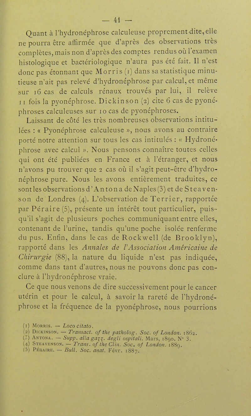 Quant à l’hydronéphrose calculeuse proprement dite, elle ne pourra être affirmée que d’après des observations très complètes, mais non d’après des comptes rendus où l'examen histologique et bactériologique n’aura pas été fait. Il n’est donc pas étonnant que Morris (i) dans sa statistique minu- tieuse n’ait pas relevé d’hydronéphrose par calcul, et même sur 16 cas de calculs rénaux trouvés par lui, il relève 11 fois la pyonéphrose. Dickinson (2) cite 6 cas de pyoné- phroses calculeuses sur 10 cas de pyonéphroses. Laissant de côté les très nombreuses observations intitu- lées : « Pyonéphrose calculeuse », nous avons au contraire porté notre attention sur tous les cas intitulés : « Hydroné- phrose avec calcul ». Nous pensons connaître toutes celles qui ont été publiées en France et à l’étranger, et nous n’avons pu trouver que 2 cas où il s’agit peut-être d'hydro- néphrose pure. Nous les avons entièrement traduites, ce sont les observations d ’ An ton a de Naples (3) et de Stea ve n- son de Londres (4). L’observation de Terrier, rapportée par Péraire (5), présente un intérêt tout particulier, puis- qu’il s’agit de plusieurs poches communiquant entre elles, contenant de l’urine, tandis qu’une poche isolée renferme du pus. Enfin, dans le cas de Rockwell (de Brooklyn), rapporté dans les Annales de VAssociation Américaine de Chirurgie (88), la nature du liquide n’est pas indiquée, comme dans tant d’autres, nous ne pouvons donc pas con- clure à l’hydronéphrose vraie. Ce que nous venons de dire successivement pour le cancer utérin et pour le calcul, à savoir la rareté de l’hydroné- phrose et la fréquence de la pyonéphrose, nous pourrions (1) Morris. — Lococitato. (2) Dickinson. — Transact. of the patliolog. Soc. of London. 1862. (-) Antona. — Supp. alla ga\^. degli ospitali. Mars, 1890. N 3. (4) Steavenson. — Trans. of the Clin. Soc. of London. 1889. (5) Péraire. — Bull. Soc. anat. Févr. 1887.