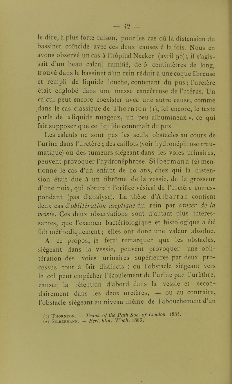 le dire, à plus forte raison, pour les cas où la distension du bassinet coïncide avec ces deux causes à la fois. Nous en avons observé un cas à l’hôpital Necker (avril 90) ; il s’agis- sait d’un beau calcul ramifié, de 5 centimètres de long, trouvé dans le bassinet d’un rein réduit à une coque fibreuse et rempli de liquide louche, contenant du pus ; l'uretère était englobé dans une masse cancéreuse de l’utérus. Un calcul peut encore coexister avec une autre cause, comme dans le cas classique de Thornton (1), ici encore, le texte parle de «liquide nuageux, un peu albumineux », ce qui fait supposer que ce liquide contenait du pus. Les calculs ne sont pas les seuls obstacles au cours de l’-urine dans l’uretère ; des caillots (voir hydronéphrose trau- matique) ou des tumeurs siégeant dans les voies urinaires, peuvent provoquer l’hydronéphrose. Silbermann (2) men- tionne le cas d’un enfant de 10 ans, chez qui la disten- sion était due à un fibrome de la vessie, de la grosseur d’une noix, qui obturait l’orifice vésical de l’uretère corres- pondant (pas d’analyse). La thèse d’Albarran contient deux cas d'oblitération aseptique du rein par cancer de la vessie. Ces deux observations sont d’autant plus intéres- santes, que l’examen bactériologique et histologique a été fait méthodiquement ; elles ont donc une valeur absolue. A ce propos, je ferai remarquer que les obstacles, siégeant dans la vessie, peuvent provoquer une obli- tération des voies urinaires supérieures par deux pro- cessus tout à fait distincts : ou l’obstacle siégeant vers le col peut empêcher l’écoulement de l’urine par l’urèthre, causer la rétention d’abord dans la vessie et secon- dairement dans les deux uretères, — ou au contraire, l’obstacle siégeant au niveau même de 1 abouchement d’un (1) Thornton. — Trans. of tlie Path Soc. of London. iSS3. (2) Silbermann. — Berl.klin. U'oc/i. 1883.