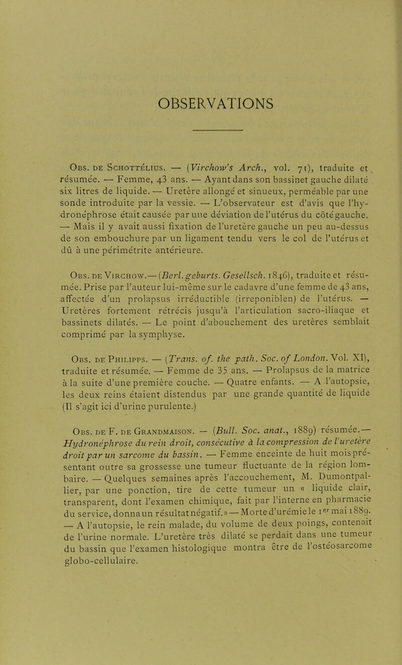 OBSERVATIONS Obs. de Schottélius. — (Virchow’s Arch., vol. 71), traduite et résume'e. — Femme, 43 ans. — Ayant dans son bassinet gauche dilaté six litres de liquide. — Uretère allongé et sinueux, perméable par une sonde introduite par la vessie. — L’observateur est d’avis que l’hy- droncphrose était causée par une déviation de l’utérus du côtégauche. — Mais il y avait aussi fixation de l’uretère gauche un peu au-dessus de son embouchure par un ligament tendu vers le col de l’utérus et dû à une périmétrite antérieure. Obs. de Virchow.—■ (Berl. geburts. Gesellsch. 1846), traduiteet résu- mée. Prise par l’auteur lui-même sur le cadavre d’une femme de q3 ans, affectée d’un prolapsus irréductible (irreponiblen) de l’utérus. — Uretères fortement rétrécis jusqu’à l’articulation sacro-iliaque et bassinets dilatés. — Le point d’abouchement des uretères semblait comprimé par la symphyse. Obs. de Philipps. — (Trans. of. the path. Soc. of London. Vol. XI), traduite et résumée. — Femme de 35 ans. — Prolapsus de la matrice à la suite d’une première couche. —Quatre enfants. — A l’autopsie, les deux reins étaient distendus par une grande quantité de liquide (Il s'agit ici d’urine purulente.) Obs. de F. de Grandmaison. — (Bull. Soc. anat., 1889) résumée.— Hydronéphrose du rein droit, consécutive à la compression de l'uretère droit par un sarcome du bassin. — Femme enceinte de huit moispré- sentant outre sa grossesse une tumeur fluctuante de la région lom- baire. — Quelques semaines après l’accouchement, M. Dumontpal- lier, par une ponction, tire de cette tumeur un « liquide clair, transparent, dont l’examen chimique, fait par 1 interne en pharmacie du service, donna un résultat négatif.» — Morte d’urémie le iermai 1 S8q. — A l’autopsie, le rein malade, du volume de deux poings, contenait de l’urine normale. L’uretère très dilaté se perdait dans une tumeui du bassin que l’examen histologique montra etre de 1 ostéosarcome globo-cellulaire.