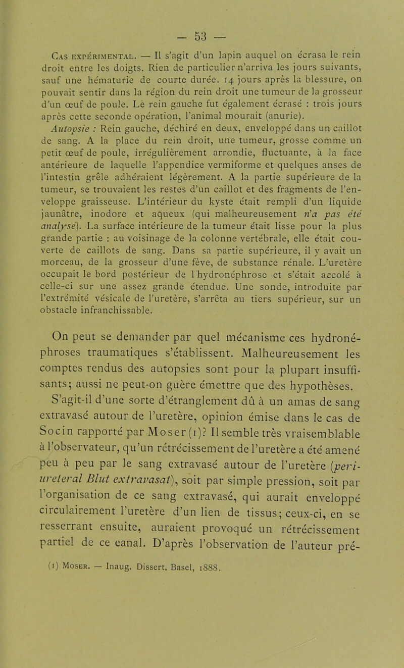 Cas expérimental. — Il s’agit d’un lapin auquel on écrasa le rein droit entre les doigts. Rien de particulier n’arriva les jours suivants, sauf une hématurie de courte durée. 14 jours après la blessure, on pouvait sentir dans la région du rein droit une tumeur de la grosseur d’un œuf de poule. Le rein gauche fut également écrasé : trois jours après cette seconde opération, l’animal mourait (anurie). Autopsie : Rein gauche, déchiré en deux, enveloppé dans un caillot de sang. A la place du rein droit, une tumeur, grosse comme un petit œuf de poule, irrégulièrement arrondie, fluctuante, à la face antérieure de laquelle l’appendice vermiforme et quelques anses de l’intestin grêle adhéraient légèrement. A la partie supérieure de la tumeur, se trouvaient les restes d’un caillot et des fragments de l’en- veloppe graisseuse. L’intérieur du kyste était rempli d’un liquide jaunâtre, inodore et aqueux (qui malheureusement n’a pas été analysé). La surface intérieure de la tumeur était lisse pour la plus grande partie : au voisinage de la colonne vertébrale, elle était cou- verte de caillots de sang. Dans sa partie supérieure, il y avait un morceau, de la grosseur d’une fève, de substance rénale. L’uretère occupait le bord postérieur de l'hydronéphrose et s’était accolé à celle-ci sur une assez grande étendue. Une sonde, introduite par l’extrémité vésicale de l’uretère, s’arrêta au tiers supérieur, sur un obstacle infranchissable. On peut se demander par quel mécanisme ces hydroné- phroses traumatiques s’établissent. Malheureusement les comptes rendus des autopsies sont pour la plupart insuffi- sants; aussi ne peut-on guère émettre que des hypothèses. S’agit-il d’une sorte d’étranglement dû cà un amas de sang extravasé autour de l’uretère, opinion émise dans le cas de Socin rapporté par Moser(i)? Il semble très vraisemblable à l’observateur, qu’un rétrécissement de l’uretère a été amené peu à peu par le sang extravasé autour de l’uretère (péri- urétéral Blut extravasat), soit par simple pression, soit par l’organisation de ce sang extravasé, qui aurait enveloppé circulairement l’uretère d’un lien de tissus ; ceux-ci, en se resserrant ensuite, auraient provoqué un rétrécissement partiel de ce canal. D’après l’observation de l’auteur pré- (1) Moser. — Inaug. Dissert. Base], 1888.