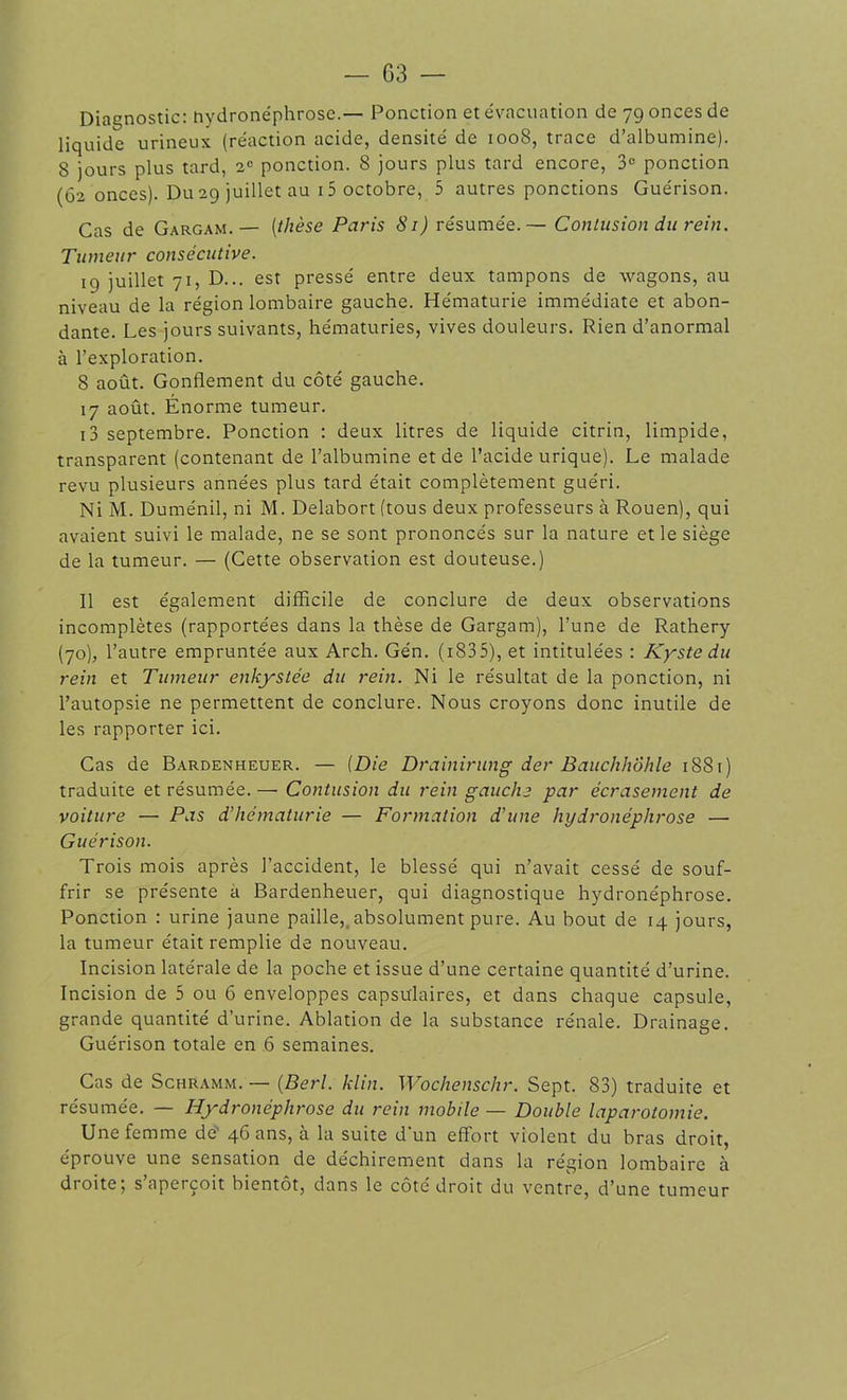 Diagnostic: hydronéphrose.— Ponction et évacuation de 79 onces de liquide urineux (réaction acide, densité de 1008, trace d’albumine). 8 jours plus tard, 2e ponction. 8 jours plus tard encore, 3° ponction (62 onces). Du 29 juillet au 15 octobre, 5 autres ponctions Guérison. Cas de Gargam.— (thèse Paris 81) résumée.— Contusion du rein. Tumeur consécutive. 19 juillet 71, D... est pressé entre deux tampons de wagons, au niveau de la région lombaire gauche. Hématurie immédiate et abon- dante. Les jours suivants, hématuries, vives douleurs. Rien d’anormal à l’exploration. 8 août. Gonflement du côté gauche. 17 août. Énorme tumeur. i3 septembre. Ponction : deux litres de liquide citrin, limpide, transparent (contenant de l’albumine et de l’acide urique). Le malade revu plusieurs années plus tard était complètement guéri. Ni M. Duménil, ni M. Delabort (tous deux professeurs à Rouen), qui avaient suivi le malade, ne se sont prononcés sur la nature et le siège de la tumeur. — (Cette observation est douteuse.) Il est également difficile de conclure de deux observations incomplètes (rapportées dans la thèse de Gargam), l’une de Rathery (70), l’autre empruntée aux Arch. Gén. ( 183 5), et intitulées : Kyste du rein et Tumeur enkystée du rein. Ni le résultat de la ponction, ni l’autopsie ne permettent de conclure. Nous croyons donc inutile de les rapporter ici. Cas de Bardenheuer. — (Die Drainirung der Bauchhôhle 188 r ) traduite et résumée. — Contusion du rein gauche par écrasement de voiture — Pas d’hématurie — Formation d'une hydronéphrose — Guérison. Trois mois après l’accident, le blessé qui n’avait cessé de souf- frir se présente à Bardenheuer, qui diagnostique hydronéphrose. Ponction : urine jaune paille, absolument pure. Au bout de 14 jours, la tumeur était remplie de nouveau. Incision latérale de la poche et issue d’une certaine quantité d’urine. Incision de 5 ou 6 enveloppes capsulaires, et dans chaque capsule, grande quantité d’urine. Ablation de la substance rénale. Drainage. Guérison totale en 6 semaines. Cas de Schramm. — (Berl. klin. Wochenschr. Sept. 83) traduite et résumée. — Hydronéphrose du rein mobile — Double laparotomie. Une femme de 46 ans, à la suite d'un effort violent du bras droit, éprouve une sensation de déchirement dans la région lombaire à droite; s’aperçoit bientôt, dans le côté droit du ventre, d’une tumeur