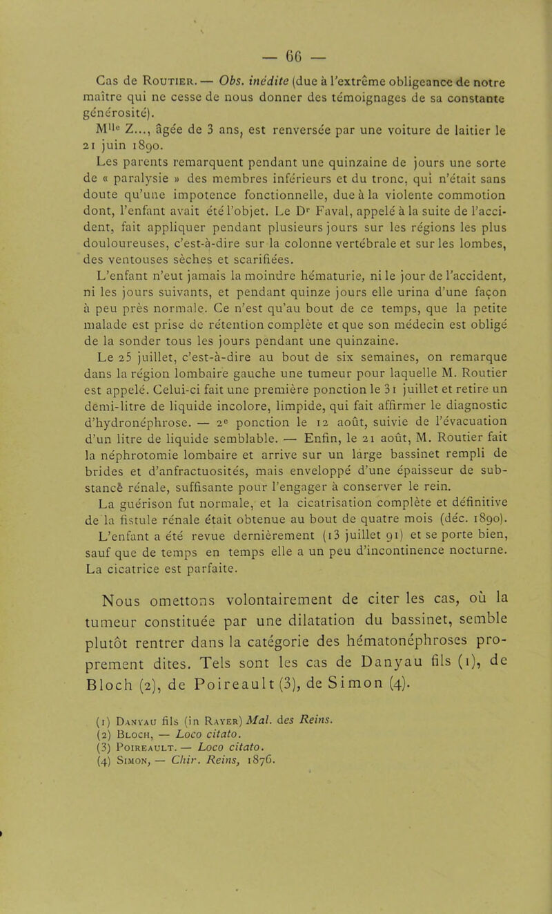 Cas de Routier.— Obs. inédite (due à l’extrême obligeance de notre maître qui ne cesse de nous donner des témoignages de sa constante générosité). M'*c Z..., âgée de 3 ans, est renversée par une voiture de laitier le 21 juin 1890. Les parents remarquent pendant une quinzaine de jours une sorte de « paralysie » des membres inférieurs et du tronc, qui n’était sans doute qu’une impotence fonctionnelle, due à la violente commotion dont, l’enfant avait été l’objet. Le Dr Faval, appelé à la suite de l’acci- dent, fait appliquer pendant plusieurs jours sur les régions les plus douloureuses, c’est-à-dire sur la colonne vertébrale et sur les lombes, des ventouses sèches et scarifiées. L’enfant n’eut jamais la moindre hématurie, ni le jour de l’accident, ni les jours suivants, et pendant quinze jours elle urina d’une façon à peu près normale. Ce n’est qu’au bout de ce temps, que la petite malade est prise de rétention complète et que son médecin est obligé de la sonder tous les jours pendant une quinzaine. Le 25 juillet, c’est-à-dire au bout de six semaines, on remarque dans la région lombaire gauche une tumeur pour laquelle M. Routier est appelé. Celui-ci fait une première ponction le 31 juillet et retire un demi-litre de liquide incolore, limpide, qui fait affirmer le diagnostic d’hydronéphrose. — 2e ponction le 12 août, suivie de l’évacuation d’un litre de liquide semblable. — Enfin, le 21 août, M. Routier fait la néphrotomie lombaire et arrive sur un large bassinet rempli de brides et d’anfractuosités, mais enveloppé d’une épaisseur de sub- stancè rénale, suffisante pour l’engager à conserver le rein. La guérison fut normale, et la cicatrisation complète et définitive de la fistule rénale était obtenue au bout de quatre mois (déc. 1890). L’enfant a été revue dernièrement (i3 juillet 91) et se porte bien, sauf que de temps en temps elle a un peu d’incontinence nocturne. La cicatrice est parfaite. Nous omettons volontairement de citer les cas, où la tumeur constituée par une dilatation du bassinet, semble plutôt rentrer dans la catégorie des hématonéphroses pro- prement dites. Tels sont les cas de Danyau fils (1), de Bloch (2), de Poireault (3), de Simon (4). (1) Danyau fils (in Rayer) Mal. des Reins. (2) Bloch, — Loco citato. (3j Poireault. — Loco citato.