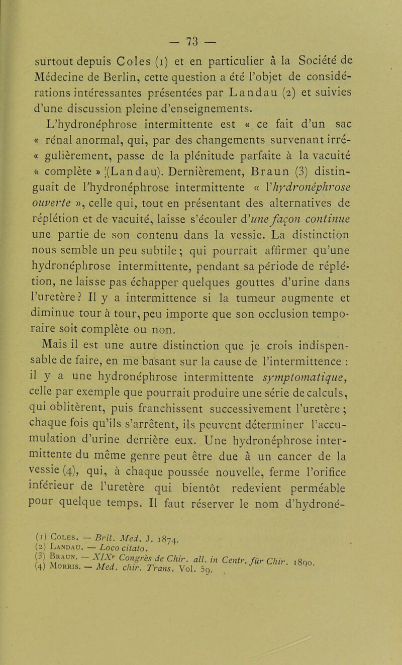 surtout depuis Colcs (i) et en particulier à la Société de Médecine de Berlin, cette question a été l’objet de considé- rations intéressantes présentées par Landau (2) et suivies d’une discussion pleine d’enseignements. L’hydronéphrose intermittente est « ce fait d’un sac « rénal anormal, qui, par des changements survenant irré- « gulièrement, passe de la plénitude parfaite à la vacuité « complète » j(Landau). Dernièrement, Braun (3) distin- guait de l’hydronéphrose intermittente « Vhydronéphrose ouverte », celle qui, tout en présentant des alternatives de réplétion et de vacuité, laisse s’écouler d'une façon continue une partie de son contenu dans la vessie. La distinction nous semble un peu subtile ; qui pourrait affirmer qu’une hydronéphrose intermittente, pendant sa période de réplé- tion, ne laisse pas échapper quelques gouttes d’urine dans l’uretère? Il y a intermittence si la tumeur augmente et diminue tour à tour, peu importe que son occlusion tempo- raire soit complète ou non. Mais il est une autre distinction que je crois indispen- sable de faire, en me basant sur la cause de l’intermittence : il y a une hydronéphrose intermittente symptomatique, celle par exemple que pourrait produire une série de calculs, qui oblitèrent, puis franchissent successivement l’uretère ; chaque fois qu’ils s’arrêtent, ils peuvent déterminer l’accu- mulation d’urine derrière eux. Une hydronéphrose inter- mittente du même genre peut être due à un cancer de la vessie (4), qui, à chaque poussée nouvelle, ferme l’orifice inférieur de l’uretère qui bientôt redevient perméable pour quelque temps. Il faut réserver le nom d’hydroné- (1) Coles. — Brit. Med. J. 1874. (2) Landau. — Lococitato. (3) Braun. — XIXe Congrès de Chir. ail. in Centr (4) Morris. — Med. chir. Trans. Vol. 5g. . fur Chir. i8qo.