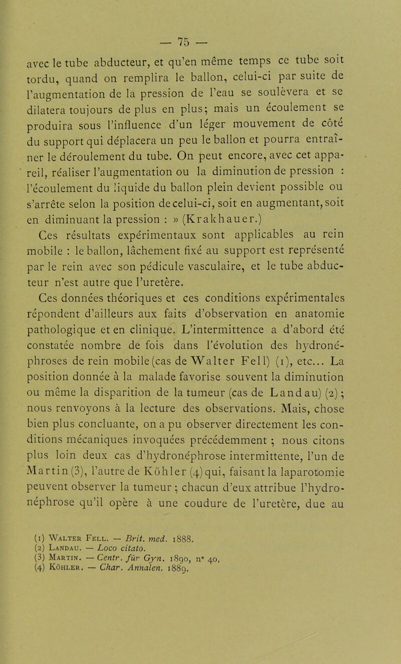 avec le tube abducteur, et qu’en même temps ce tube soit tordu, quand on remplira le ballon, celui-ci par suite de l’augmentation de la pression de l’eau se soulèvera et se dilatera toujours déplus en plus; mais un écoulement se produira sous l’influence d’un léger mouvement de côté du support qui déplacera un peu le ballon et pourra entraî- ner le déroulement du tube. On peut encore, avec cet appa- reil, réaliser l’augmentation ou la diminution de pression : l’écoulement du liquide du ballon plein devient possible ou s’arrête selon la position de celui-ci, soit en augmentant, soit en diminuant la pression : » (Krakhauer.) Ces résultats expérimentaux sont applicables au rein mobile : le ballon, lâchement fixé au support est représenté par le rein avec son pédicule vasculaire, et le tube abduc- teur n’est autre que l’uretère. Ces données théoriques et ces conditions expérimentales répondent d’ailleurs aux faits d’observation en anatomie pathologique et en clinique. L’intermittence a d’abord été constatée nombre de fois dans l’évolution des hydroné- phroses de rein mobile (cas de Walter Fe 11) (i), etc... La position donnée à la malade favorise souvent la diminution ou même la disparition de la tumeur (cas de Landau) (2) ; nous renvoyons à la lecture des observations. Mais, chose bien plus concluante, on a pu observer directement les con- ditions mécaniques invoquées précédemment ; nous citons plus loin deux cas d’hydronéphrose intermittente, l’un de Martin (3), l’autre de Kohler (4) qui, faisant la laparotomie peuvent observer la tumeur; chacun d’eux attribue l’hydro- néphrose qu’il opère à une coudure de l’uretère, due au (1) Walter Fell. — Brit. med. 1888. (2) Landau. — Loco citato. (3) Martin. — Centr. fiir Gyn. 1890, n° 40, (4) Kôhler. — Char. Annalen. 1889.
