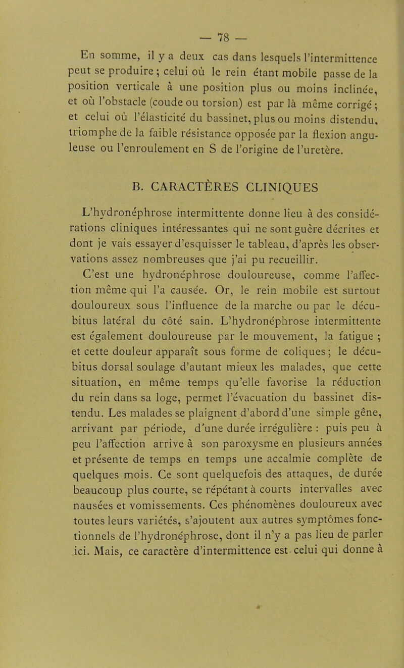 En somme, il y a deux cas dans lesquels l’intermittence peut se produire ; celui où le rein étant mobile passe de la position verticale à une position plus ou moins inclinée, et où l’obstacle (coude ou torsion) est par là même corrigé ; et celui où l’élasticité du bassinet, plus ou moins distendu, triomphe de la faible résistance opposée par la flexion angu- leuse ou l’enroulement en S de l’origine de l’uretère. B. CARACTÈRES CLINIQUES L’hydronéphrose intermittente donne lieu à des considé- rations cliniques intéressantes qui ne sont guère décrites et dont je vais essayer d’esquisser le tableau, d’après les obser- vations assez nombreuses que j’ai pu recueillir. C’est une hydronéphrose douloureuse, comme l’affec- tion même qui l’a causée. Or, le rein mobile est surtout douloureux sous l'influence de la marche ou par le décu- bitus latéral du côté sain. L’hydronéphrose intermittente est également douloureuse par le mouvement, la fatigue ; et cette douleur apparaît sous forme de coliques; le décu- bitus dorsal soulage d’autant mieux les malades, que cette situation, en même temps qu’elle favorise la réduction du rein dans sa loge, permet l’évacuation du bassinet dis- tendu. Les malades se plaignent d’abord d’une simple gêne, arrivant par période, d'une durée irrégulière : puis peu à peu l’affection arrive à son paroxysme en plusieurs années et présente de temps en temps une accalmie complète de quelques mois. Ce sont quelquefois des attaques, de durée beaucoup plus courte, se répétant à courts intervalles avec nausées et vomissements. Ces phénomènes douloureux avec toutes leurs variétés, s’ajoutent aux autres symptômes fonc- tionnels de l’hydronéphrose, dont il n’y a pas lieu de parler ici. Mais, ce caractère d’intermittence est celui qui donne à