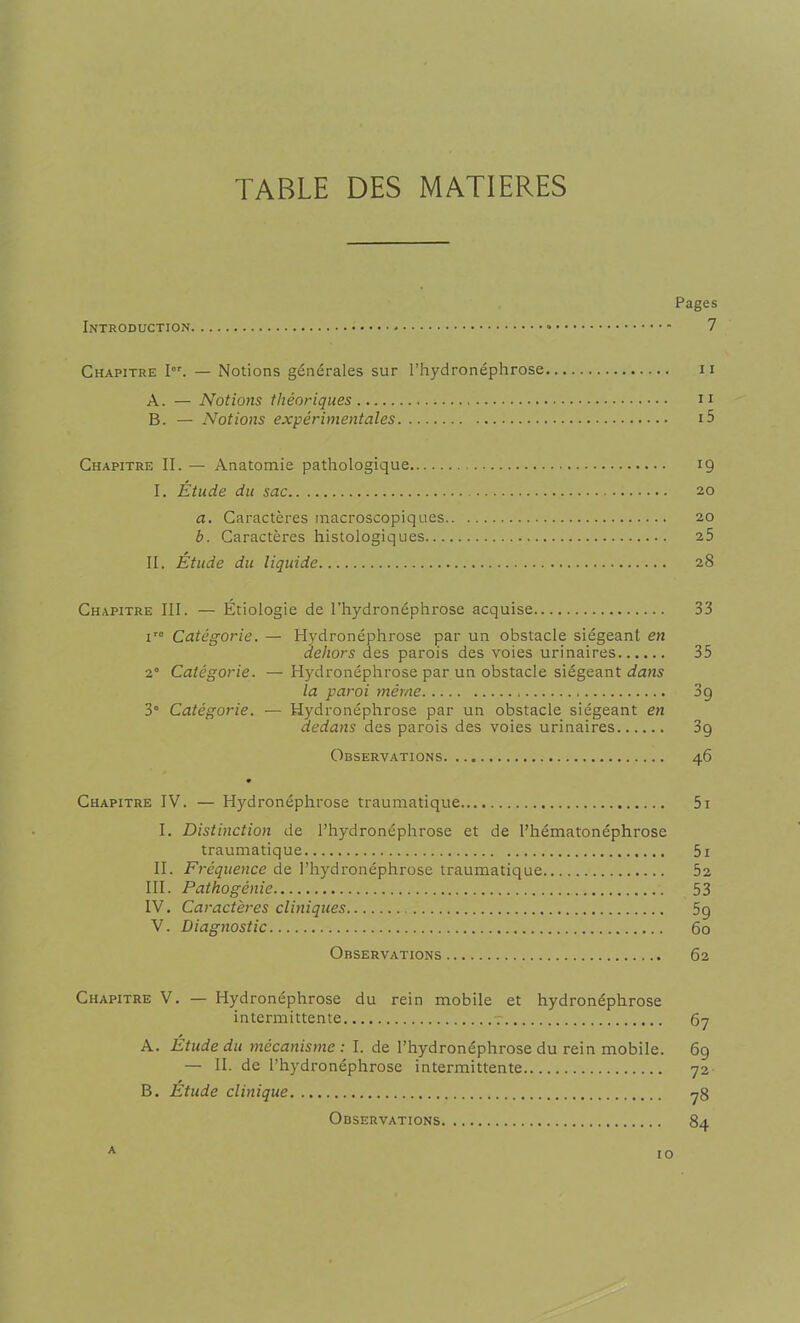 TABLE DES MATIERES Pages Introduction « 7 Chapitre Ier. — Notions générales sur l’hydronéphrose 11 A. — Notions théoriques 11 B. — Notions expérimentales i5 Chapitre II. — Anatomie pathologique 19 I. Étude du sac 20 a. Caractères macroscopiques 20 b. Caractères histologiques 25 II. Étude du liquide 28 Chapitre III. — Étiologie de l’hydronéphrose acquise 33 iro Catégorie. — Hydronéphrose par un obstacle siégeant en dehors des parois des voies urinaires 35 2° Catégorie. —Hydronéphrose par un obstacle siégeant dans la paroi même 39 3° Catégorie. — Hydronéphrose par un obstacle siégeant en dedans des parois des voies urinaires 3g Observations 46 Chapitre IV. — Hydronéphrose traumatique 5i I. Distinction de l’hydronéphrose et de Phématonéphrose traumatique 5i II. Fréquence de l’hydronéphrose traumatique 52 III. Pathogénie 53 IV. Caractères cliniques 5g V. Diagnostic 60 Observations 62 Chapitre V. — Hydronéphrose du rein mobile et hydronéphrose intermittente 67 A. Étude du mécanisme : I. de Phydronéphrose du rein mobile. 69 — II. de Phydronéphrose intermittente 72 B. Etude clinique 78 Observations 84 a 10