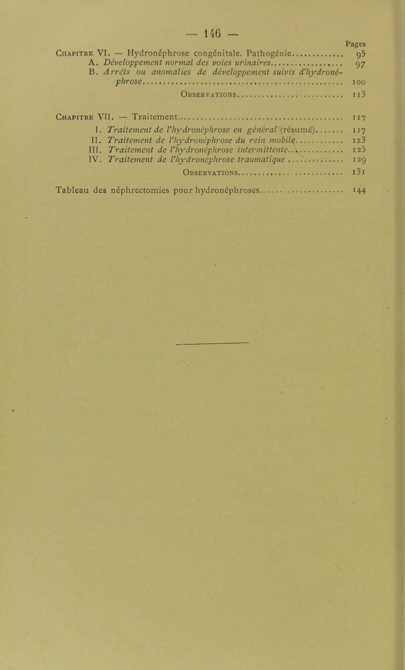 Pages Chapitre VI. — Hydronéphrose congénitale. Pathogénie g5 A. Développement normal des voies urinaires 97 B. Arrêts ou anomalies de développement suivis d’hydroné- phrose 100 Observations 113 Chapitre Vil. — Traitement 117 I. Traitement de l’hydronéphrose en général (résumé) 117 II. Traitement de Vhydronéphrose du rein mobile.. 123 III. Traitement de l’hydronéphrose intermittente 125 IV. Traitement de l’hydronéphrose traumatique 129 Observations i3i Tableau des néphrectomies pour hydronéphroses 144