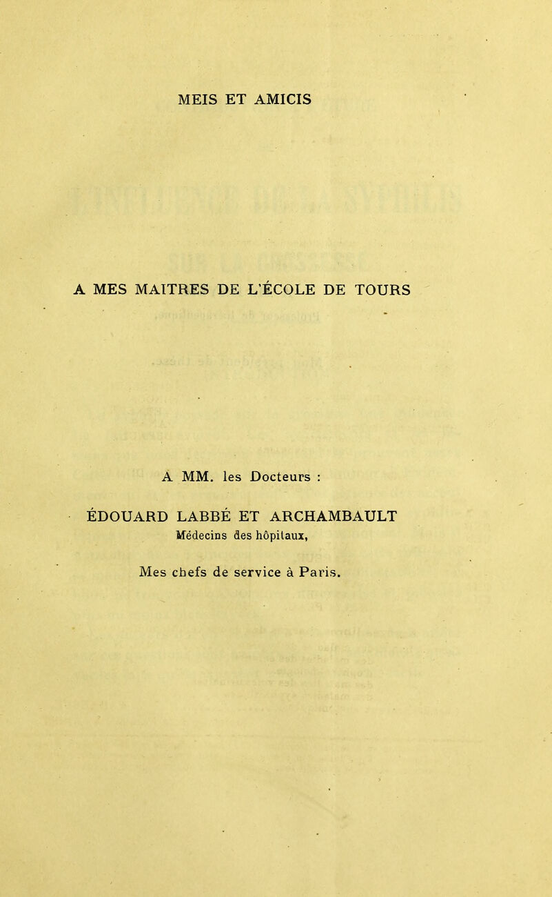 MEIS ET AMICIS A MES MAITRES DE L'ÉCOLE DE TOURS A MM. les Docteurs : ÉDOUARD LABBÉ ET ARCHAMBAULT Médecins des hôpitaux, Mes chefs de service à Paris.