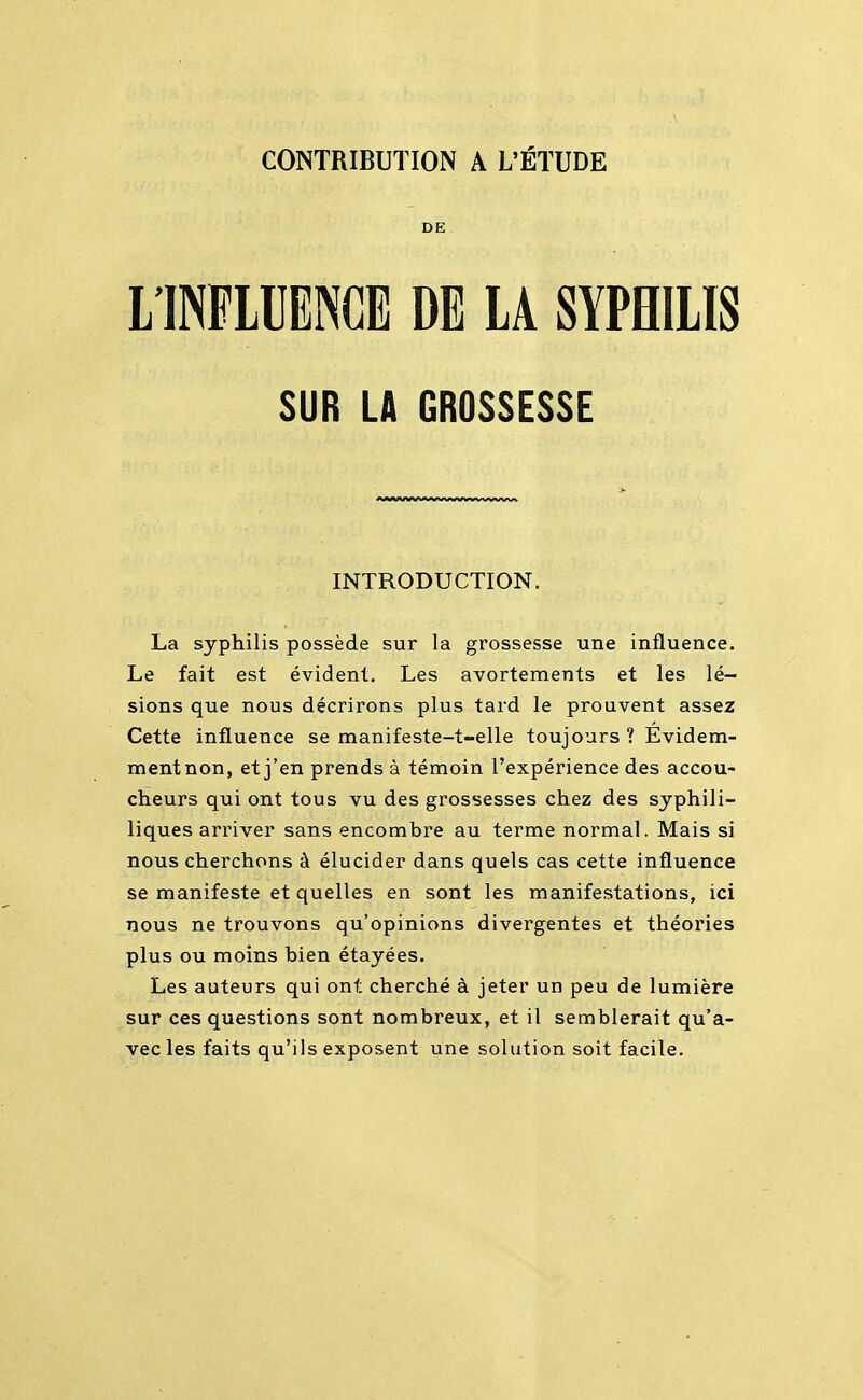 CONTRIBUTION A L'ÉTUDE DE L'INFLUENCE DE LA SYPHILIS SUR LA GROSSESSE INTRODUCTION. La syphilis possède sur la grossesse une influence. Le fait est évident. Les avortements et les lé- sions que nous décrirons plus tard le prouvent assez Cette influence se manifeste-t-elle toujours ? Evidem- mentnon, et j'en prends à témoin l'expérience des accou- cheurs qui ont tous vu des grossesses chez des syphili- liques arriver sans encombre au terme normal. Mais si nous cherchons à élucider dans quels cas cette influence se manifeste et quelles en sont les manifestations, ici nous ne trouvons qu'opinions divergentes et théories plus ou moins bien étayées. Les auteurs qui ont cherché à jeter un peu de lumière sur ces questions sont nombreux, et il semblerait qu'a- vec les faits qu'ils exposent une solution soit facile.