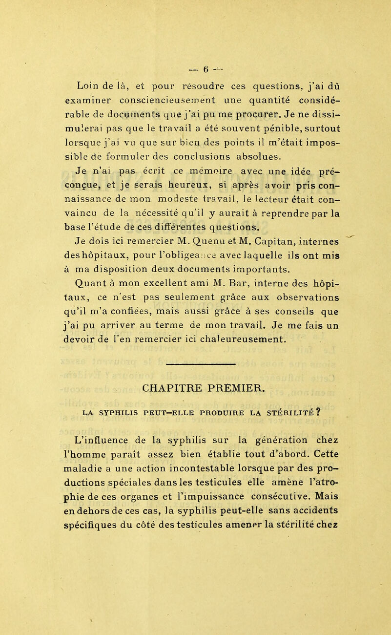 Loin de là, et pour résoudre ces questions, j'ai dù examiner consciencieusenoent une quantité considé- rable de documents que j'ai pu me procurer. Je ne dissi- mulerai pas que le travail a été souvent pénible, surtout lorsque j'ai vu que sur bien des points il m'était impos- sible de formuler des conclusions absolues. Je n'ai pas écrit ce mémoire avec une idée pré- conçue, et je serais heureux, si après avoir pris con- naissance de mon modeste travail, le lecteur était con- vaincu de la nécessité qu'il y aurait à reprendre par la base l'étude de ces différentes questions. Je dois ici remercier M. Quenu et M. Capitan, internes deshôpitaux, pour l'obligeaiice avec laquelle ils ont mis à ma disposition deux documents importants. Quant à mon excellent ami M. Bar, interne des hôpi- taux, ce n'est pas seulement grâce aux observations qu'il m'a confiées, mais aussi grâce à ses conseils que j'ai pu arriver au terme de mon travail. Je me fais un devoir de l'en remercier ici chaleureusement. CHAPITRE PREMIER. LA SYPHILIS PEUT-ELLE PRODUIRE LA. STÉRILITÉ? L'influence de la syphilis sur la génération chez l'homme paraît assez bien établie tout d'abord. Cette maladie a une action incontestable lorsque par des pro- ductions spéciales dans les testicules elle amène l'atro- phie de ces organes et l'impuissance consécutive. Mais en dehors de ces cas, la syphilis peut-elle sans accidents spécifiques du côté des testicules amener la stérilité chez