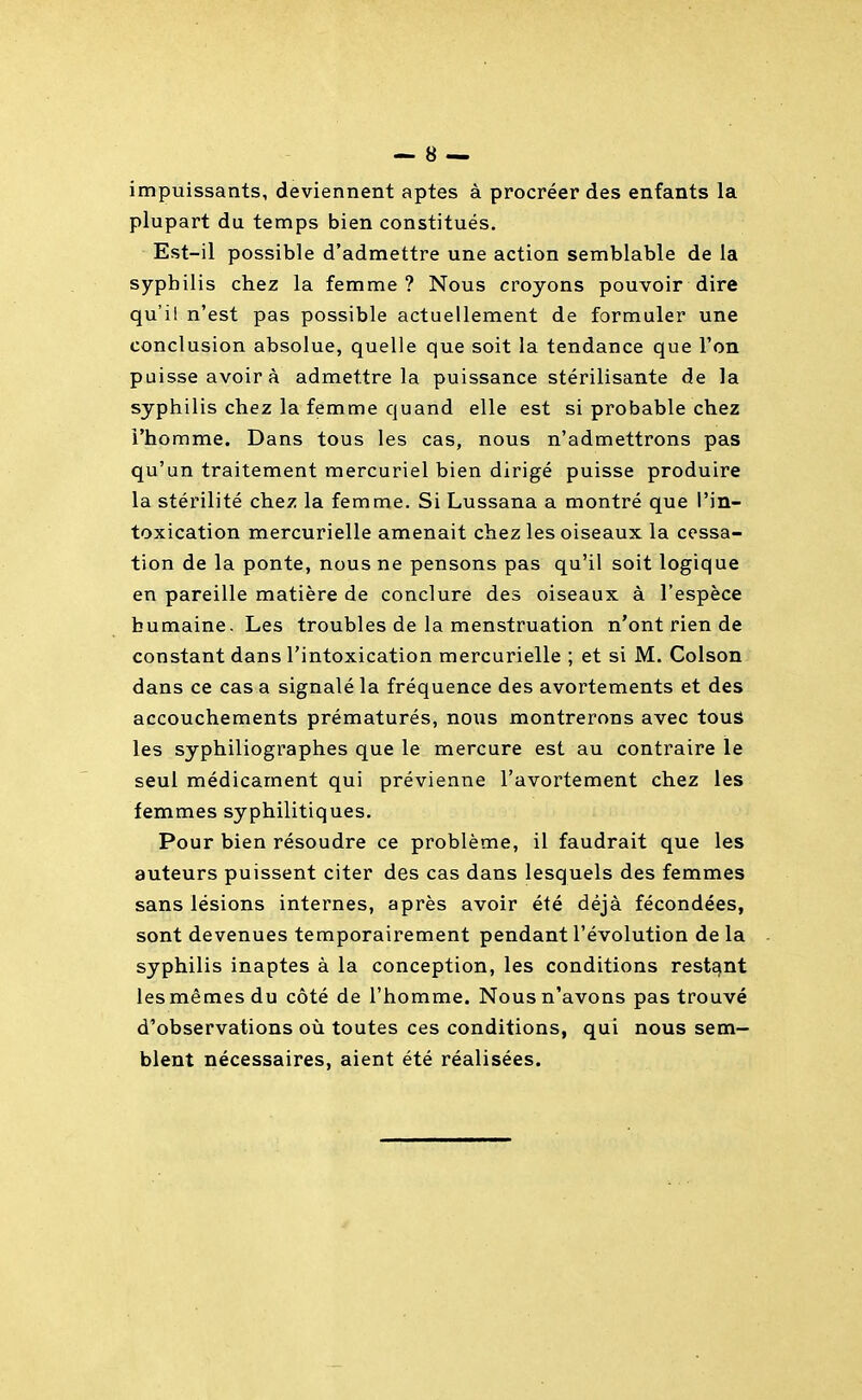 impuissants, deviennent aptes à procréer des enfants la plupart du temps bien constitués. Est-il possible d'admettre une action semblable de la syphilis chez la femme? Nous croyons pouvoir dire qu'il n'est pas possible actuellement de formuler une conclusion absolue, quelle que soit la tendance que l'on puisse avoir à admettre la puissance stérilisante de la syphilis chez la femme quand elle est si probable chez l'homme. Dans tous les cas, nous n'admettrons pas qu'un traitement mercuriel bien dirigé puisse produire la stérilité chez la femme. Si Lussana a montré que l'in- toxication mercurielle amenait chez les oiseaux la cessa- tion de la ponte, nous ne pensons pas qu'il soit logique en pareille matière de conclure des oiseaux à l'espèce humaine. Les troubles de la menstruation n'ont rien de constant dans l'intoxication mercurielle ; et si M. Colson dans ce cas a signalé la fréquence des avortements et des accouchements prématurés, nous montrerons avec tous les syphiliographes que le mercure est au contraire le seul médicament qui prévienne l'avortement chez les femmes syphilitiques. Pour bien résoudre ce problème, il faudrait que les auteurs puissent citer des cas dans lesquels des femmes sans lésions internes, après avoir été déjà fécondées, sont devenues temporairement pendant l'évolution de la syphilis inaptes à la conception, les conditions restant les mêmes du côté de l'homme. Nous n'avons pas trouvé d'observations où toutes ces conditions, qui nous sem- blent nécessaires, aient été réalisées.