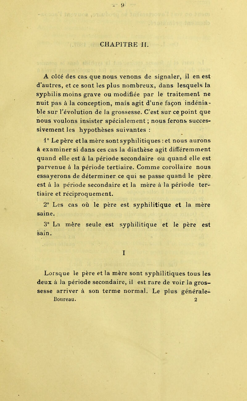 CHAPITRE II. A côté des cas que nous venons de signaler, il en est d'autres, et ce sont les plus nombreux, dans lesquels la syphilis moins grave ou modifiée par le traitement ne nuit pas à la conception, mais agit d'une façon indénia- ble sur l'évolution de la grossesse. C'est sur ce point que nous voulons insister spécialement ; nous ferons succes- sivement les hypothèses suivantes : 1° Le père et la mère sont syphilitiques : et nous aurons à examiner si dans ces cas la diathèse agit différemment quand elle est à la période secondaire ou quand elle est parvenue à la période tertiaire. Comme corollaire nous essayerons de déterminer ce qui se passe quand le père est à la période secondaire et la mère à la période ter- tiaire et réciproquement. 2 Les cas où le père est syphilitique et la mère saine. 3° La mère seule est syphilitique et le père est sain. I Lorsque le père et la mère sont syphilitiques tous les deux à la période secondaire, il est rare de voir la gros- sesse arriver à son terme normal. Le plus générale- Boureau. 2