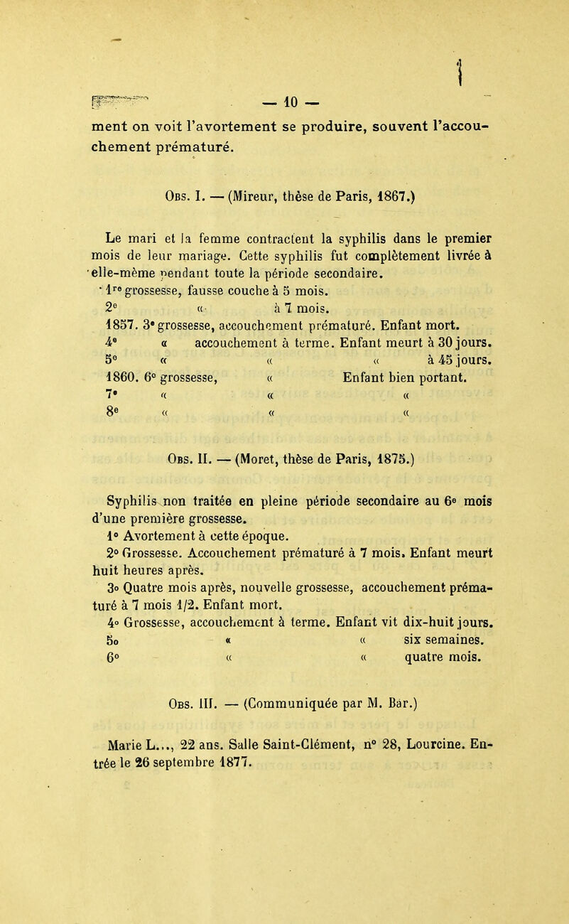 ment on voit l'avortement se produire, souvent l'accou- chement prématuré. Obs. I. — (Mireur, thèse de Paris, 1867.) Le mari et la femme contracleut la syphilis dans le premier mois de leur mariage. Cette syphilis fut complètement livrée à •elle-même pendant toute la période secondaire. • 1 grossesse, fausse couche à 5 mois. 2« (( à 7 mois. 1857, 3 grossesse, accouchement prématuré. Enfant mort. 4* « accouchement à terme. Enfant meurt à 30 jours. 5« a (c (( à 45 jours. 1860. 6 grossesse, « Enfant bien portant. 7* (( « « 8* « « « Obs. II. — (Moret, thèse de Paris, 1875.) Syphilis non traitée en pleine période secondaire au 6^ mois d'une première grossesse. 1» Avortement à cette époque. 2° Grossesse. Accouchement prématuré à 7 mois. Enfant meurt huit heures après. 3o Quatre mois après, nouvelle grossesse, accouchement préma- turé à 7 mois 1/2. Enfant mort. 4° Grossesse, accouchement à terme. Enfant vit dix-huit jours. 8o « « six semaines. 6° « « quatre mois. Obs. m. — (Communiquée par M. Bar.) Marie L..., 22 ans. Salle Saint-Clément, n° 28, Lourcine. Eu' trée le 26 septembre 1877.