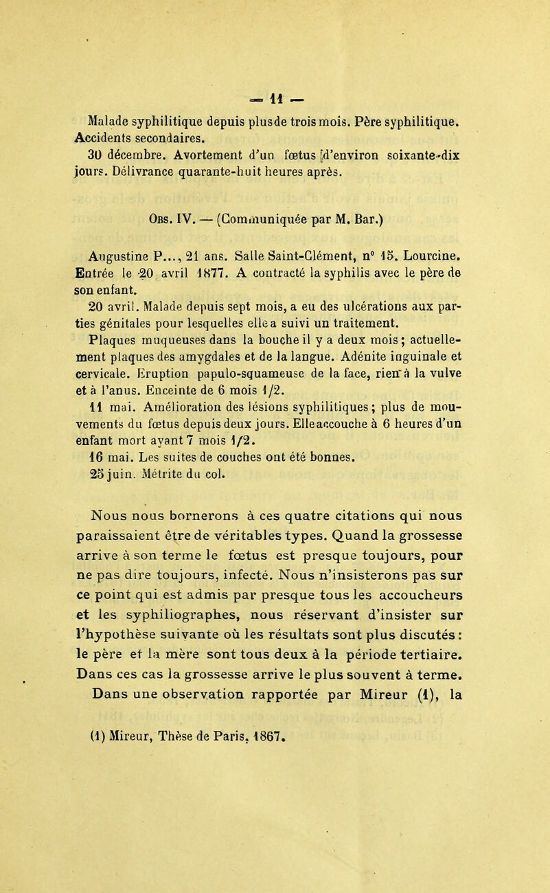 =- H — Malade syphilitique depuis plusde trois mois. Père syphilitique. Accidents secondaires. 30 décembre. Avortement d'un fœtus [d'environ soixante-dix jours. Délivrance quarante-huit heures après. Obs. IV. — (Gomùiuniquée par M. Bar.) Augustine P..., 21 ans. Salle Saint-Glément, n 15. Lourcine. Entrée le -20 avril 1877. A contracté la syphilis avec le père de son enfant. 20 avril. Malade depuis sept mois, a eu des ulcérations aux par- ties génitales pour lesquelles elle a suivi un traitement. Plaques muqueuses dans la bouche il y a deux mois; actuelle- ment plaques des amygdales et de la langue. Adénite inguinale et cervicale. Eruption papulo-squameuse de la face, rienà la vulve et à l'anus. Enceinte de 6 mois 1/2. 11 mai. Amélioration des lésions syphilitiques; plus de mou- vements du fœtus depuis deux jours. Elleaccouche à 6 heures d'un enfant mort ayant? mois 1/2. 16 mai. Les suites de couches ont été bonnes. 25 juin. Métrite du col. Nous nous bornerons à ces quatre citations qui nous paraissaient être de véritables types. Quand la grossesse arrive à son terme le fœtus est presque toujours, pour ne pas dire toujours, infecté. Nous n'insisterons pas sur ce point qui est admis par presque tous les accoucheurs et les syphiliographes, nous réservant d'insister sur l'hypothèse suivante où les résultats sont plus discutés: le père et la mère sont tous deux à la période tertiaire. Dans ces cas la grossesse arrive le plus souvent à terme. Dans une observation rapportée par Mireur (1), la (1) Mireur, Thèse de Paris, 1867.