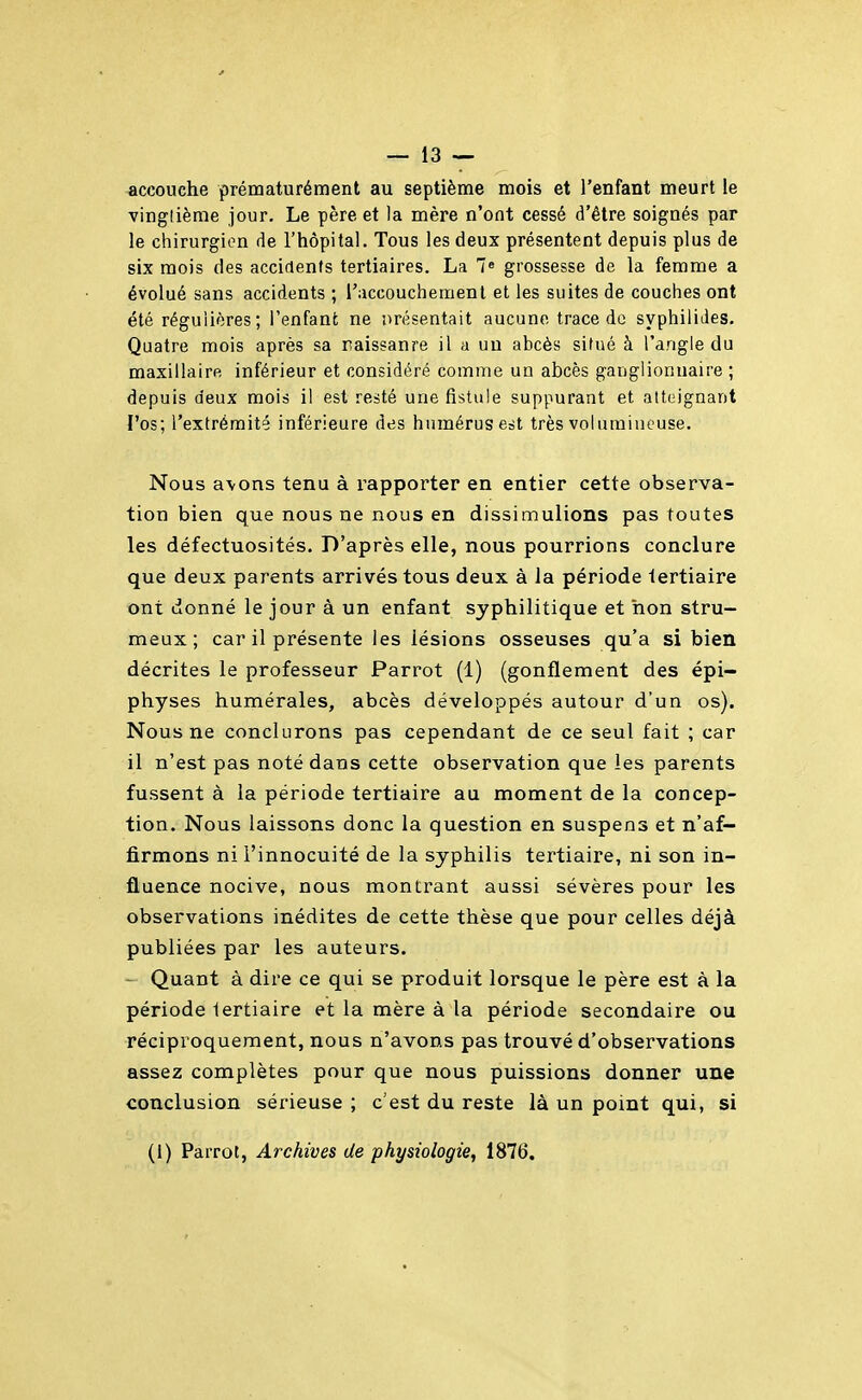 -accouche prématurément au septième mois et l'enfant meurt le vinglièrae jour. Le père et la mère n'ont cessé d'être soignés par le chirurgien de l'hôpital. Tous les deux présentent depuis plus de six mois des accidents tertiaires. La 7« grossesse de la femme a évolué sans accidents ; raccouchement et les suites de couches ont été régulières; l'enfant ne orésentait aucune, trace de syphiliJes. Quatre mois après sa naissanre il a un abcès situé à l'angle du maxillaire inférieur et considéré comme un abcès ganglionnaire ; depuis deux mois il est resté une fistule suppurant et atteignant l'os; l'extrémité inférieure des humérus est très volumineuse. Nous a\ons tenu à rapporter en entier cette observa- tion bien que nous ne nous en dissimulions pas toutes les défectuosités. D'après elle, nous pourrions conclure que deux parents arrivés tous deux à la période tertiaire ont donné le jour à un enfant syphilitique et non stru- meux ; car il présente les lésions osseuses qu'a si bien décrites le professeur Parrot (1) (gonflement des épi- physes humérales, abcès développés autour d'un os). Nous ne conclurons pas cependant de ce seul fait ; car il n'est pas noté dans cette observation que les parents fussent à la période tertiaire au moment de la concep- tion. Nous laissons donc la question en suspens et n'af- firmons ni l'innocuité de la syphilis tertiaire, ni son in- fluence nocive, nous mont:rant aussi sévères pour les observations inédites de cette thèse que pour celles déjà publiées par les auteurs. - Quant à dire ce qui se produit lorsque le père est à la période tertiaire et la mère à la période secondaire ou réciproquement, nous n'avons pas trouvé d'observations assez complètes pour que nous puissions donner une conclusion sérieuse ; c'est du reste là un point qui, si (i) Parrot, Archives de physiologie, 1876.