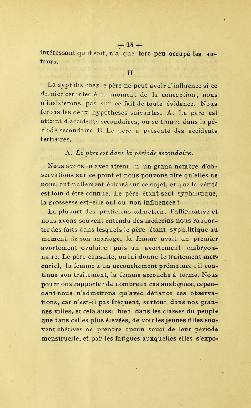 intéressant qu'il soit, n'a que fort peu occupé les au- teurs. II La syphilis chez le père ne peut avoir d'influence si ce dernier est infecté au moment de la conception; nous n'insisterons pas sur ce fait de toute évidence. Nous ferons les deux hypothèses suivantes. A. Le père est atteint d^accidents secondaires, ou se trouve dans la pé- riode secondaire. B. Le père a présenté des accidents tertiaires. A. Le père est dans la période secondaire. Nous avons lu avec attention un grand nombre d'ob- servations sur ce point et nous pouvons dire qu'elles ne nous; ont nullement éclairé sur ce sujet, et que la vérité est loin d'être connue. Le père étant seul syphilitique, la grossesse est-elle oui ou non influencée ? La plupart des praticiens admettent l'affirmative et nous avons souvent entendu des médecins nous rappor- ter des faits dans lesquels le père étant syphilitique au moment de son mariage, la femme avait un premier avortement ovulaire puis un avortement embryon- naire. Le père consulte, on lui donne le traitement mer- curiel, la femme a un accouchement prématuré ; il con- tinue son traitement, la femme accouche à terme. Nous pourrions rapporter de nombreux cas analogues; cepen- dant nous n'admettons qu'avec défiance ces observa- tions, car n'est-il pas fréquent, surtout dans nos gran- des villes, et cela aussi bien dans les classes du peuple que dans celles plus élevées, de voir les jeunes filles sou- vent chétives ne prendre aucun souci de leur période menstruelle, et pat les fatigues auxquelles elles s'expo-