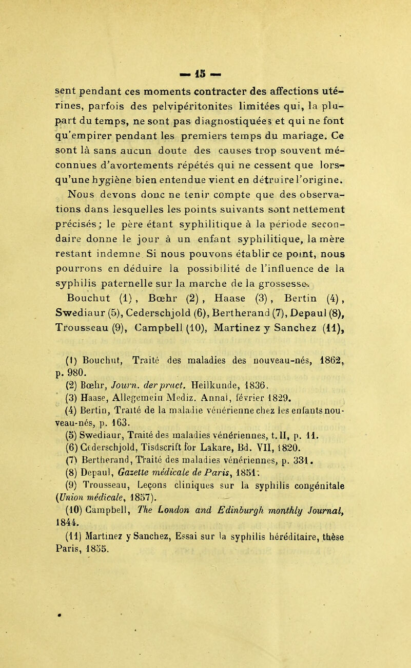 sent pendant ces moments contracter des affections uté- rines, parfois des pelvipéritonites limitées qui, la plu- part du temps, ne sont pas diagnostiquées et qui ne font qu'empirer pendant les premiers temps du mariage. Ce sont là sans aucun doute des causes trop souvent mé- connues d'avortements répétés qui ne cessent que lors- qu'une hygiène bien entendue vient en détru ire l'origine. Nous devons donc ne tenir compte que des observa- tions dans lesquelles les points suivants sont nettement précisés; le père étant syphilitique à la période secon- daire donne le jour à un enfant syphilitique, la mère restant indemne Si nous pouvons établir ce pomt, nous pourrons en déduire la possibilité de l'influence de la syphilis paternelle sur la marche de la grossesse-. Bouchut (1) , Bœhr (2) , Haase (3) , Bertin (4), Swediaur (5), Cederschjold (6), Bertherand (7), Depaul (8), Trousseau (9), Campbell (10), Martinez y Sanchez (11), (1) Bouchut, Traité des maladies des uouveau-nés, 1862, p. 980. (2) Bœhr, Journ. derpract. Heilkunde, 1836. (3) Haase, AUegemein Mediz. Annal, février IS^Q. (4) Bertin, Traité de la maladie vénérienne chez les eni'aDts nou- veau-nés, p. 163. (5) Swediaur, Traité des maladies vénériennes, t.ll, p. W. (6) Cederschjold, Tisdscrift for Lakare, Bd. VII, 1820. (7) Bertherand, Traité des maladies vénériennes, p. 331. (8) Depaul, Gazette médicale de Paris, 1851; (9) Trousseau, Leçons cliniques sur la syphilis congénitale {Urdon médicale, 1857), (10) Campbell, The London and Edinburgh monthly Journal^ 1844. (11) Martinez y Sanchez, Essai sur la syphilis héréditaire, ttèse Paris, 1835.