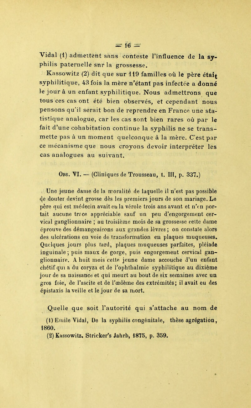 Vidal (1) admettent sans conteste l'influence de la sy- philis paternelle snr la grossesse. Kassowitz (2) dit que sur 119 familles où le père étai^ syphilitique, 43 fois la mère n'étant pas infectée a donné le jour à un enfant syphilitique. Nous admettrons que tous ces cas ont été bien observés, et cependant nous pensons qu'il serait bon de reprendre en Franco une sta- tistique analogue, car les cas sont bien rares oij par le fait d'une cohabitation continue la syphilis ne se trans- mette pas à un moment quelconque à la mère. C'est par ce mécanisme que nous croyons devoir interpréter les cas analogues au suivant. Obs. VI. — (Cliniques de Trousseau, t. III, p. 337.) Une jeune dame de la moralité de laquelle il n'est pas possible (|e douter devint grosse dès les premiers jours de son mariage. Le père qui est médecin avait eu la vérole trois ans avant et n'en por- tait aucune trcce appréciable sauf un peu d'engorgement cer- vical ganglionnaire ; au troisième mois de sa grossesse celte dame éprouve des démangeaisons aux grandes lèvres; on constate alors des ulcérations en voie de transformation eu plaques muqueuses. Quelques jours plus fard, plaques muqueuses parfaites, pléiade inguinale; puis maux de gorge, puis engorgement cervical gan- glionnaire. A huit mois celte jeune dame accouche d'un enfant chétif qui a du coryza et de Tophtlialnne syphilitique au dixième jour de sa naissance et qui meurt au bout de six semaines avec un gros foie, de l'ascite et de l'œdème des extrémités; il avait eu des épistaxis la veille et le jour de sa mort. Quelle que soit l'autorité qui s'attache au nom de (1) Einile Vidal, De la syphilis congénitale, thèse agrégation, 1860. (2) Kassowitz, Stricker's Jahrb, 1875, p. 359.