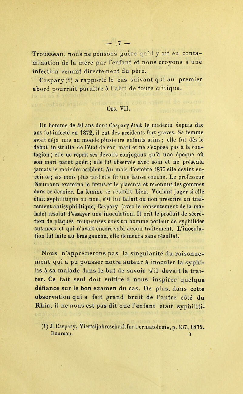 Trousseau, nous ne pensons guère qu'il y ait eu conta- mination de la mère par l'enfant et nous.croyons à une infection venant directement du père. Caspary (1) a rapporté le cas suivant qui au premier abord pourrait paraître à l'abri de toute critique. Obs. vil Un homme de 40 ans dont Gaspary éiait le médecin depuis dix ans fut infecté en 1872, il eut des accidents fort graves. femme avait déjà mis au monde plusieurs entants sains; elle fut dès le début in struite de l'état de son mari et ne s'exposa pas à la ron- tagion ; elle ne reprit ses devoirs conjugaux qu'à une époque où son mari parut guéri; elle fut observée avec soin et ne présenta jamais le moindre accident. Au mois d'octobre 1875 elle devint en- ceinte; six mois plus tard elle fit une fausse couche. Le professeur Neumann examir.a le fœtus.et le placenta et reconnut des gommes dans ce dernier. La femme se rétat)lit bien. Voulant juger si elle était syphilitique ou non, s'il lui fallait ou non prescrire un trai- tement antisyphilitique, Caspary (avec le consentement de la ma- lade) résolut d'essayer une inoculation. Il prit le produit de sécré- tion de plaques muqueuses chez un homme porteur de syphilides cutanées et qui n'avait encore subi aucun traitement. L'inocula- tion fut faite au bras gauche, elle demeurd sans résultat. Nous n'apprécierons pas la singularité du raisonne- ment qui a pu pousser notre auteur à inoculer la syphi- lis à sa malade dans le but de savoir s'il devait la trai- ter. Ce fait seul doit suffire à nous inspirer quelque défiance sur le bon examen du cas. De plus, dans cette observation qui a fait grand bruit de l'autre côté du Rhin, il ne nous est pas dit que l'enfant était syphiliti- (1) J.Caspary, Vierteljahreschriftfur Dermatologie, p.437,1875.