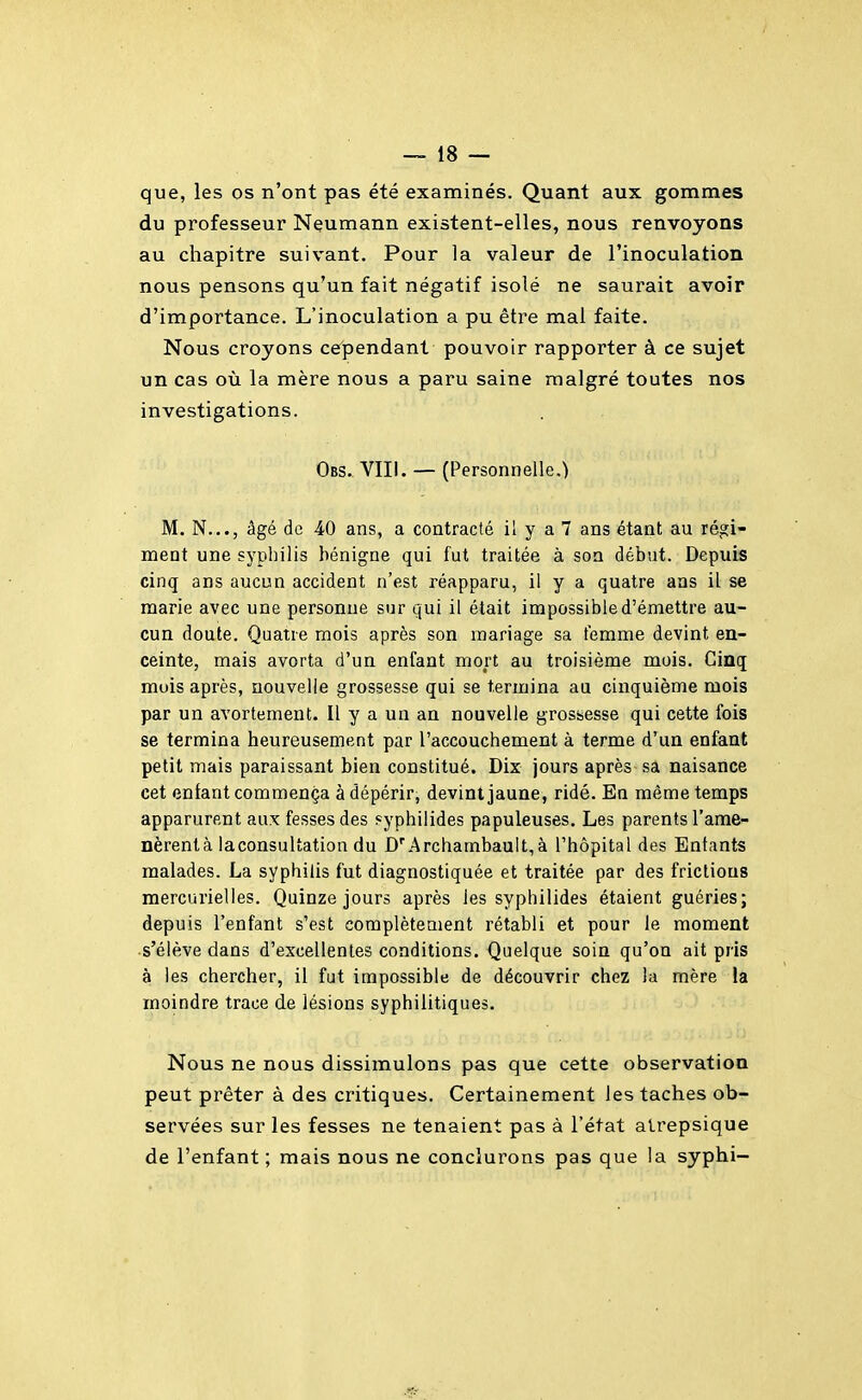 que, les os n'ont pas été examinés. Quant aux gommes du professeur Neumann existent-elles, nous renvoyons au chapitre suivant. Pour la valeur de l'inoculation nous pensons qu'un fait négatif isolé ne saurait avoir d'importance. L'inoculation a pu être mai faite. Nous croyons cependant pouvoir rapporter à ce sujet un cas où la mère nous a paru saine malgré toutes nos investigations. Obs. VIII. — (Personnelle.) M. N..., âgé de 40 ans, a contracté il y a 7 ans étant au régi- ment une syphilis bénigne qui fut traitée à son début. Depuis cinq ans aucun accident n'est réapparu, il y a quatre ans il se marie avec une personne sur qui il était impossible d'émettre au- cun doute. Quatre mois après son mariage sa femme devint en- ceinte, mais avorta d'un enfant mort au troisième mois. Cinq mois après, nouvelle grossesse qui se termina au cinquième mois par un avortement. Il y a un an nouvelle grossesse qui cette fois se termina heureusement par l'accouchement à terme d'un enfant petit mais paraissant bien constitué. Dix jours après sa naisance cet enfant commença à dépérir, devint jaune, ridé. En même temps apparurent aux fesses des syphilides papuleuses. Les parents l'ame- nèrent à laconsultation du D'Archambaultià l'hôpital des Entants malades. La syphilis fut diagnostiquée et traitée par des frictions merciirielles. Quinze jours après les syphilides étaient guéries; depuis l'enfant s'est complètement rétabli et pour le moment s'élève dans d'excellentes conditions. Quelque soin qu'on ait pris à les chercher, il fut impossible de découvrir chez la mère la moindre trace de lésions syphilitiques. Nous ne nous dissimulons pas que cette observation peut prêter à des critiques. Certainement les taches ob- servées sur les fesses ne tenaient pas à l'état alrepsique de l'enfant ; mais nous ne conclurons pas que la syphi-
