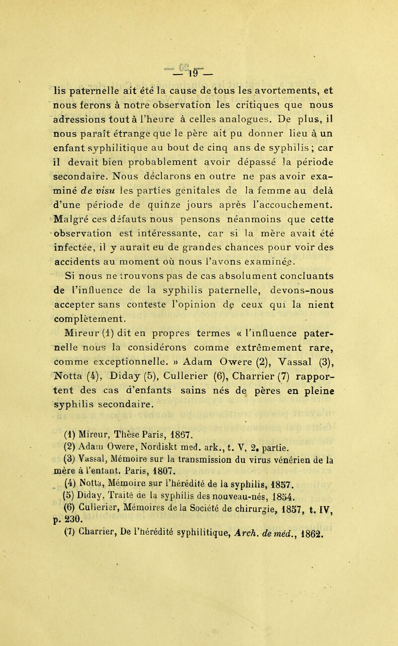 lis paternelle ait été la cause de tous les avortements, et nous ferons à notre observation les critiques que nous adressions tout à l'heure à celles analogues. De plus, il nous paraît étrange que le père ait pu donner lieu à un enfant syphilitique au bout de cinq ans de syphilis ; car il devait bien probablement avoir dépassé la période secondaire. Nous déclarons en outre ne pas avoir exa- miné de visu les parties génitales de la femme au delà d'une période de quiftze jours après l'accouchement. Malgré ces défauts nous pensons néanmoins que cette observation est intéressante, car si la mère avait été infectée, il y aurait eu de grandes chances pour voir des accidents au moment où nous l'avons examinée. Si nous ne trouvons pas de cas absolument concluants de l'influence de la syphilis paternelle, devons-nous accepter sans conteste l'opinion dç ceux qui la nient complètement. Mireur (1) dit en propres termes «l'influence pater- nelle nous la considérons comme extrêmement rare, comme exceptionnelle. » Adam Owere (2), Vassal (3), Notta (4), Diday (5), Cullerier (6), Charrier (7) rappor- tent des cas d'enfants sains nés de pères en pleine syphilis secondaire. (1) Mireur, Thèse Paris, 1867. (2) Adam Owere, Nordiskt med. ark., t. V, 2, partie. (3) Vassal, Mémoire sur la transmission du virus vénérien de la mère à l'entant. Paris, 1807. (4) Notta, Mémoire sur l'hérédité de la syphilis, 1857. (5) Diday, Traité de la syphilis des nouveau-nés, 1854. (6) Cullerier, Mémoires delà Société de chirurgie, 1857, t. IV p. 230. '
