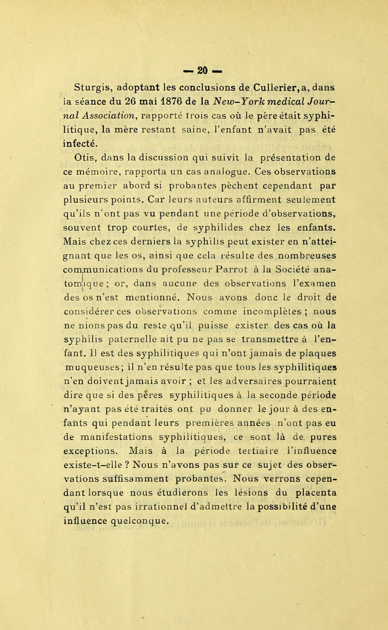 Sturgis, adoptant les conclusions de CuUerier, a, dans ia séance du 26 mai 1876 de la New-York médical Jour- nal Association, rapporté trois cas où le père était syphi- litique, la mère restant saine, l'enfant n'avait pas été infecté. Otis, dans la discussion qui suivit la présentation de ce mémoire, rapporta un cas analogue. Ces observations au premier abord si probantes pèchent cependant par plusieurs points. Car leurs auteurs affirment seulement qu'ils n'ont pas vu pendant une période d'observations, souvent trop courtes, de syphilides chez les enfants. Mais chez ces derniers la syphilis peut exister en n'attei- gnant que les os, ainsi que cela résulte des nombreuses communications du professeur Parrot à la Société ana- tom-'ique; or, dans aucune des observations l'examen des os n'est mentionné. Nous avons donc le droit de considérer ces observations comme incomplètes; nous ne nions pas du reste qu'il puisse exister des cas où la syphilis paternelle ait pu ne pas se transmettre à l'en- fant. 11 est des syphilitiques qui n'ont jamais de plaques muqueuses ; il n'en résulte pas que tous les syphilitiques n'en doivent jamais avoir ; et les adversaires pourraient dire que si des përes syphilitiques à la seconde période n'ayant pas été traités ont pu donner le jour à des en- fants qui pendant leurs premières années n'ont pas eu de manifestations syphilitiques, ce sont là de. pures exceptions. Mais à la période tertiaire l'influence existe-t-elle ? Nous n'avons pas sur ce sujet des obser- vations suffisamment probantes. Nous verrons cepen- dant lorsque nous étudierons les lésions du placenta qu'il n'est pas irrationnel d'admettre la possibilité d'une influence quelconque.