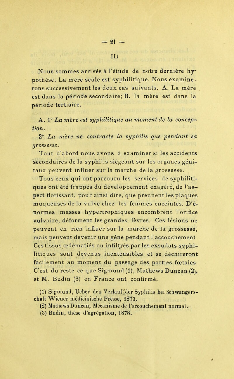 Ili Nous sommes arrivés à l'étude de notre dernière hy- pothèse. La mère seule est syphilitique. Nous examine- rons successivement les deux cas suivants. A. La mère est dans la période secondaire; B. la mère est dans la période tertiaire. A. 1° La mère est syphilitique au moment de la concep- tion. 2° La mère ne contracte la syphilis que pendant sa grossesse. Tout d'abord nous avons à examiner si les accidents secondaires de la syphilis siégeant sur les organes géni- taux, peuvent influer sur la marche de la grossesse. Tous ceux qui ont parcouru les services de syphiliti- ques ont été frappés du développement exagéré, de l'as- pect florissant, pour ainsi dire, que prennent les plaques muqueuses de la vulve chez les femmes enceintes. D'é- normes masses hypertrophiques encombrent l'oritice vulvaire, déforment les grandes lèvres. Ces lésions ne peuvent en rien influer sur la marche de la grossesse, mais peuvent devenir une gêne pendant l'accouchement Ces tissus œdématiés ou infiltrés parles exsudats syphi- litiques sont devenus inextensibles et se déchireront facilement au moment du passage des parties foetales C'est du reste ce que Sigmund (1), Mathews Duncan (2), et M. Budin (3) en France ont confirmé. (1) Sigmund, Ueber den Verlauf [:der Syphilis bei Schwangers- chaft Wiener médicinische Presse, 1873. (2) Mathews Duncan, Mécanisme de l'accouchement normal, (3) Budin, thèse d'agrégation, 1878.