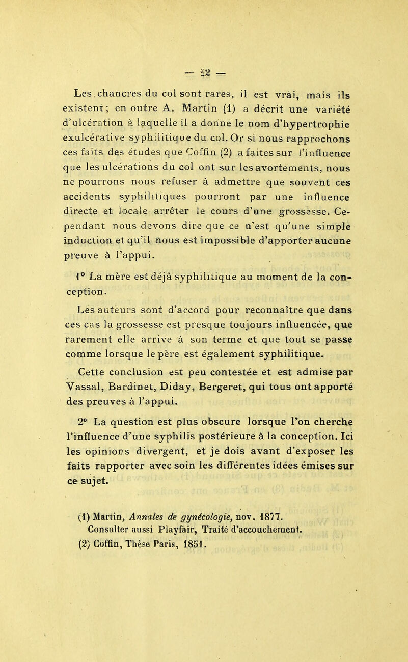 Les , chancres du col sont rares, il est vrai, mais ils existent; en outre A. Martin (1) a décrit une variété d'ulcération à laquelle il a donne le nom d'hypertrophie exulcérative syphilitique du col. Or si nous rapprochons ces faits des études que Coffin (2) a faites sur l'influence que les ulcérations du col ont sur les avortements, nous ne pourrons nous refuser à admettre que souvent ces accidents syphilitiques pourront par une influence directe et locale arrêter le cours d'une grossesse. Ce- pendant nous devons dire que ce n'est qu'une simple induction et qu'il nous est impossible d'apporter aucune preuve à l'appui. 1° La mère est déjà syphilitique au moment de la con- ception. Les auteurs sont d'accord pour reconnaître que dans ces cas la grossesse est presque toujours influencée, que rarement elle arrive à son terme et que tout se passe comme lorsque le père est également syphilitique. Cette conclusion est peu contestée et est admise par Vassal, Bardinet, Diday, Bergeret, qui tous ont apporté des preuves à l'appui. 2 La question est plus obscure lorsque Ton cherche l'influence d'une syphilis postérieure à la conception. Ici les opinions divergent, et je dois avant d'exposer les faits rapporter avec soin les différentes idées émises sur ce sujet. (1) Martin, Annales de gynécologie, nov. 1877. Consulter aussi Playfair, Traité d'accouchement. (2) Coffin, Thèse Paris, 1851.